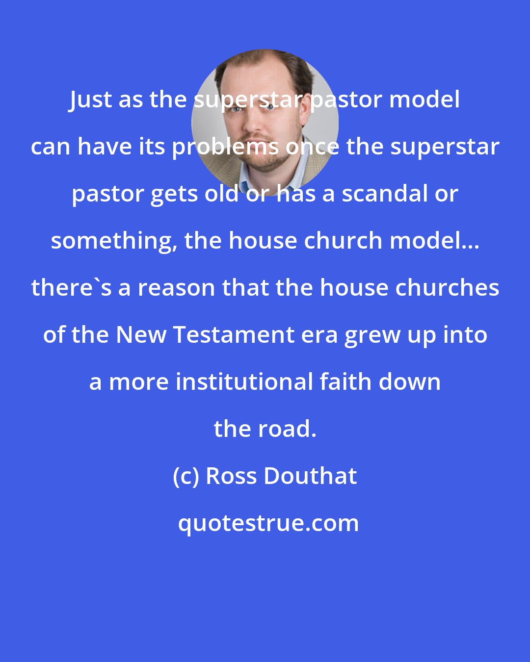 Ross Douthat: Just as the superstar pastor model can have its problems once the superstar pastor gets old or has a scandal or something, the house church model... there's a reason that the house churches of the New Testament era grew up into a more institutional faith down the road.