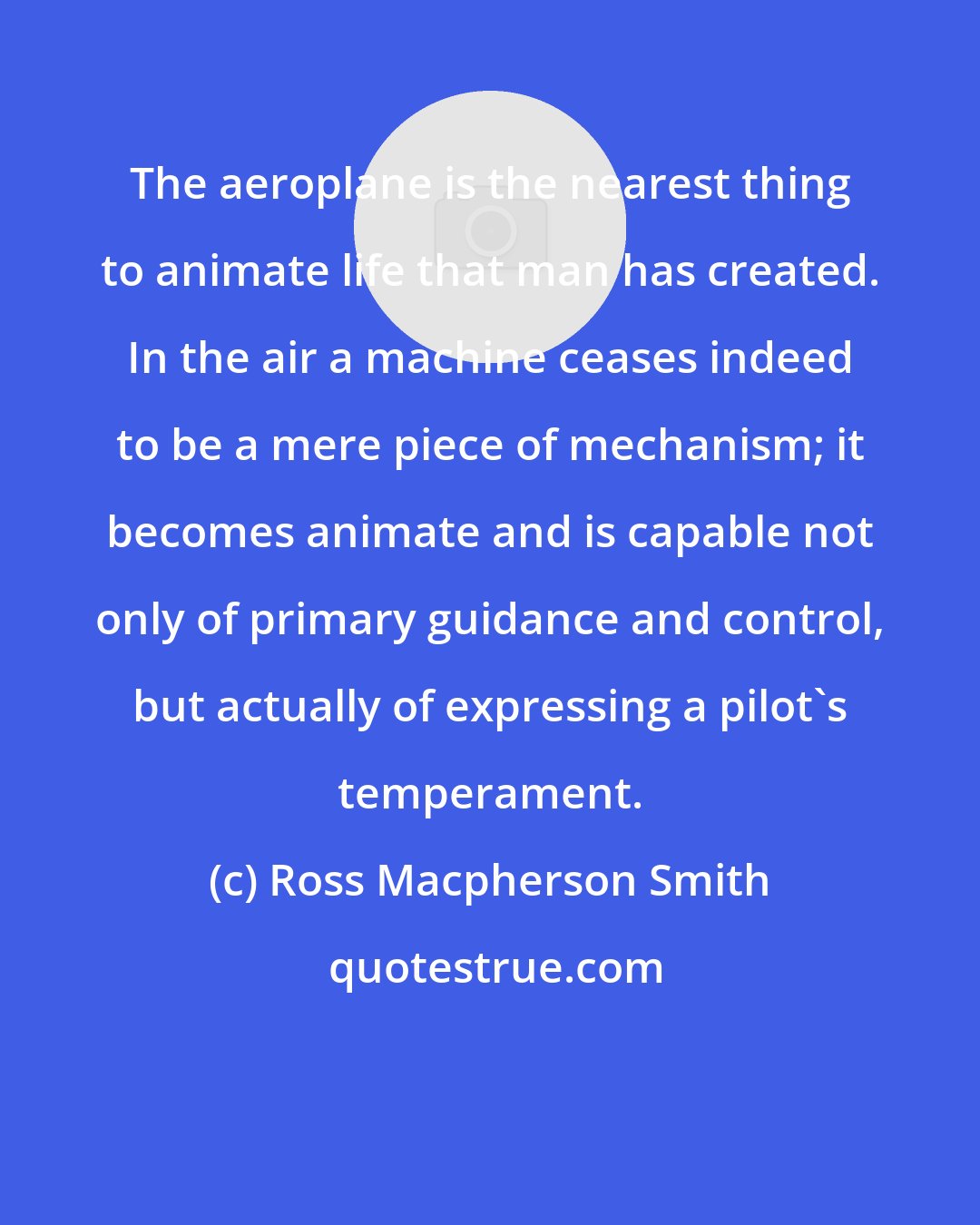 Ross Macpherson Smith: The aeroplane is the nearest thing to animate life that man has created. In the air a machine ceases indeed to be a mere piece of mechanism; it becomes animate and is capable not only of primary guidance and control, but actually of expressing a pilot's temperament.