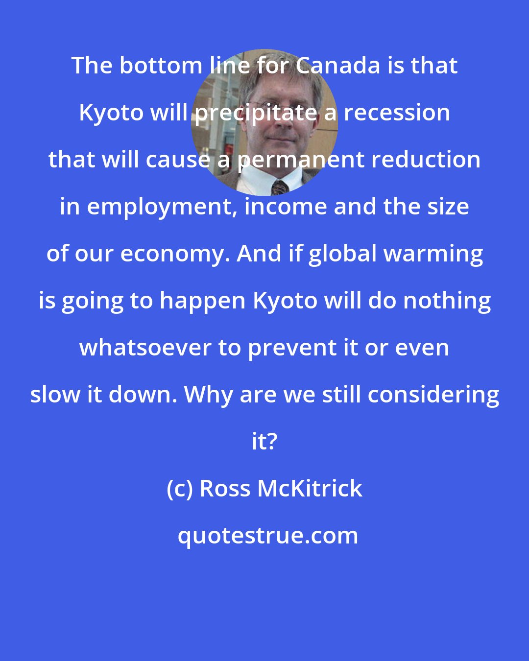 Ross McKitrick: The bottom line for Canada is that Kyoto will precipitate a recession that will cause a permanent reduction in employment, income and the size of our economy. And if global warming is going to happen Kyoto will do nothing whatsoever to prevent it or even slow it down. Why are we still considering it?