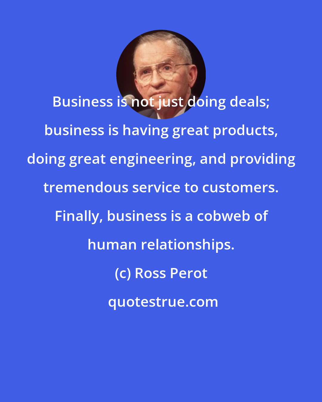 Ross Perot: Business is not just doing deals; business is having great products, doing great engineering, and providing tremendous service to customers. Finally, business is a cobweb of human relationships.