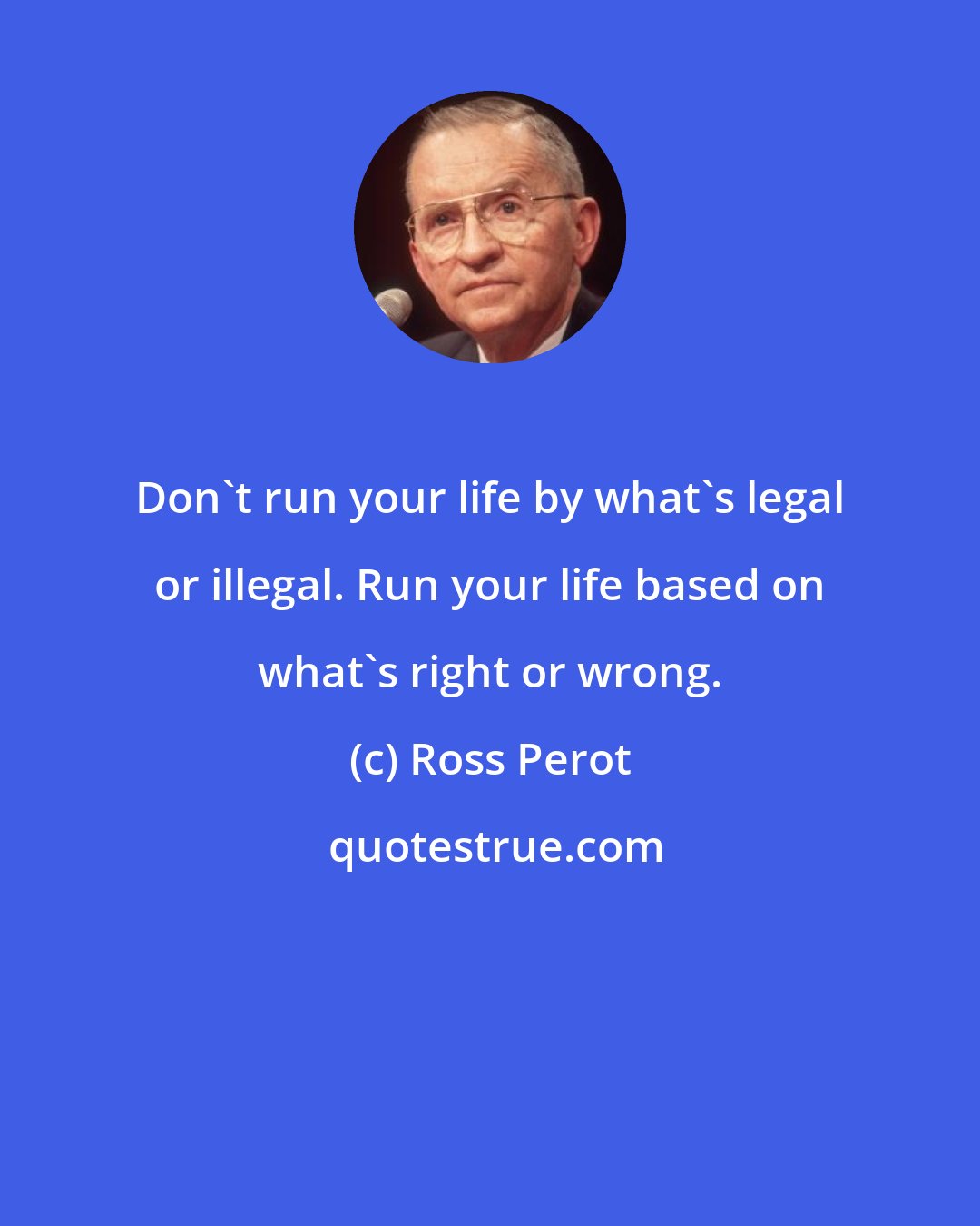 Ross Perot: Don't run your life by what's legal or illegal. Run your life based on what's right or wrong.