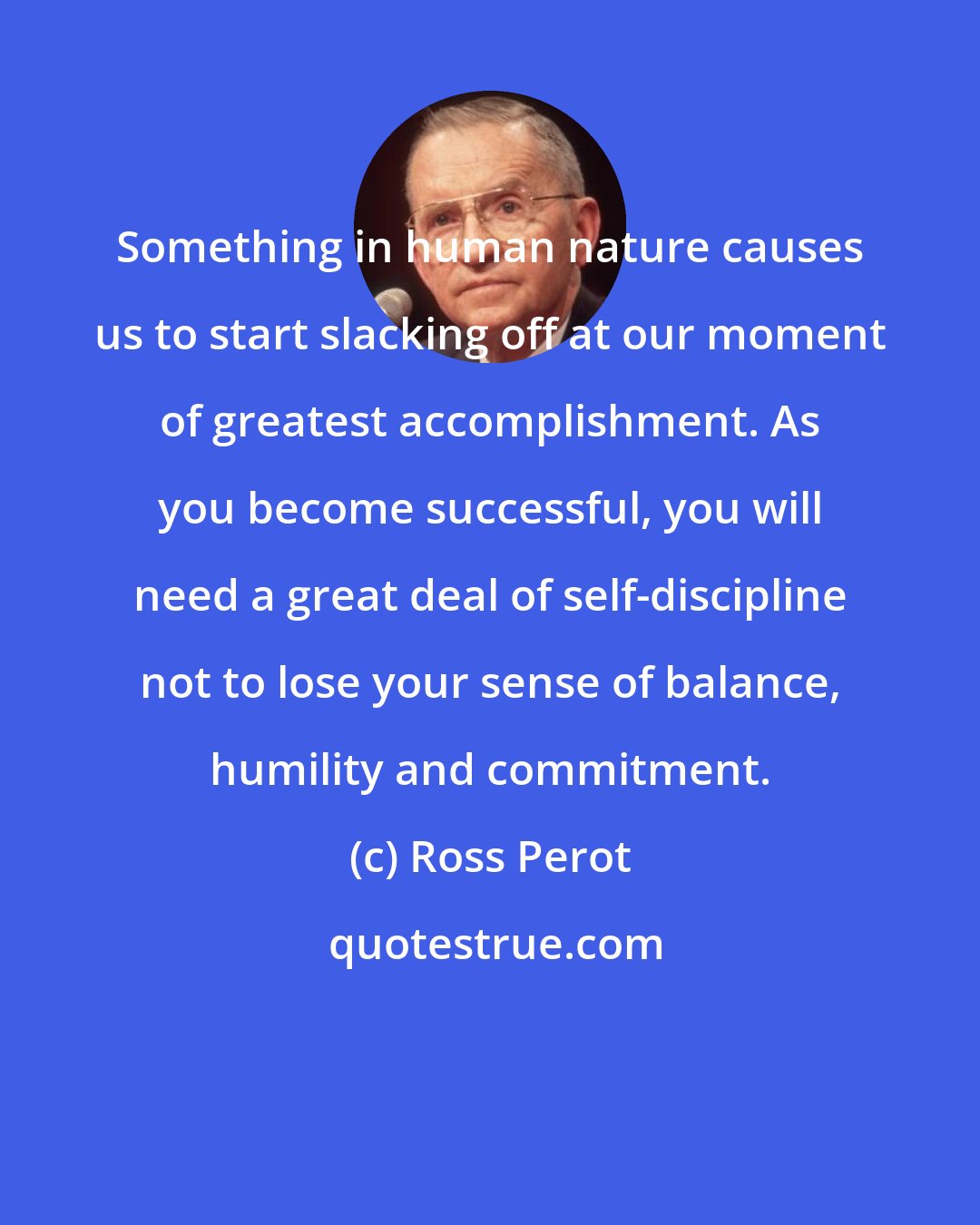 Ross Perot: Something in human nature causes us to start slacking off at our moment of greatest accomplishment. As you become successful, you will need a great deal of self-discipline not to lose your sense of balance, humility and commitment.