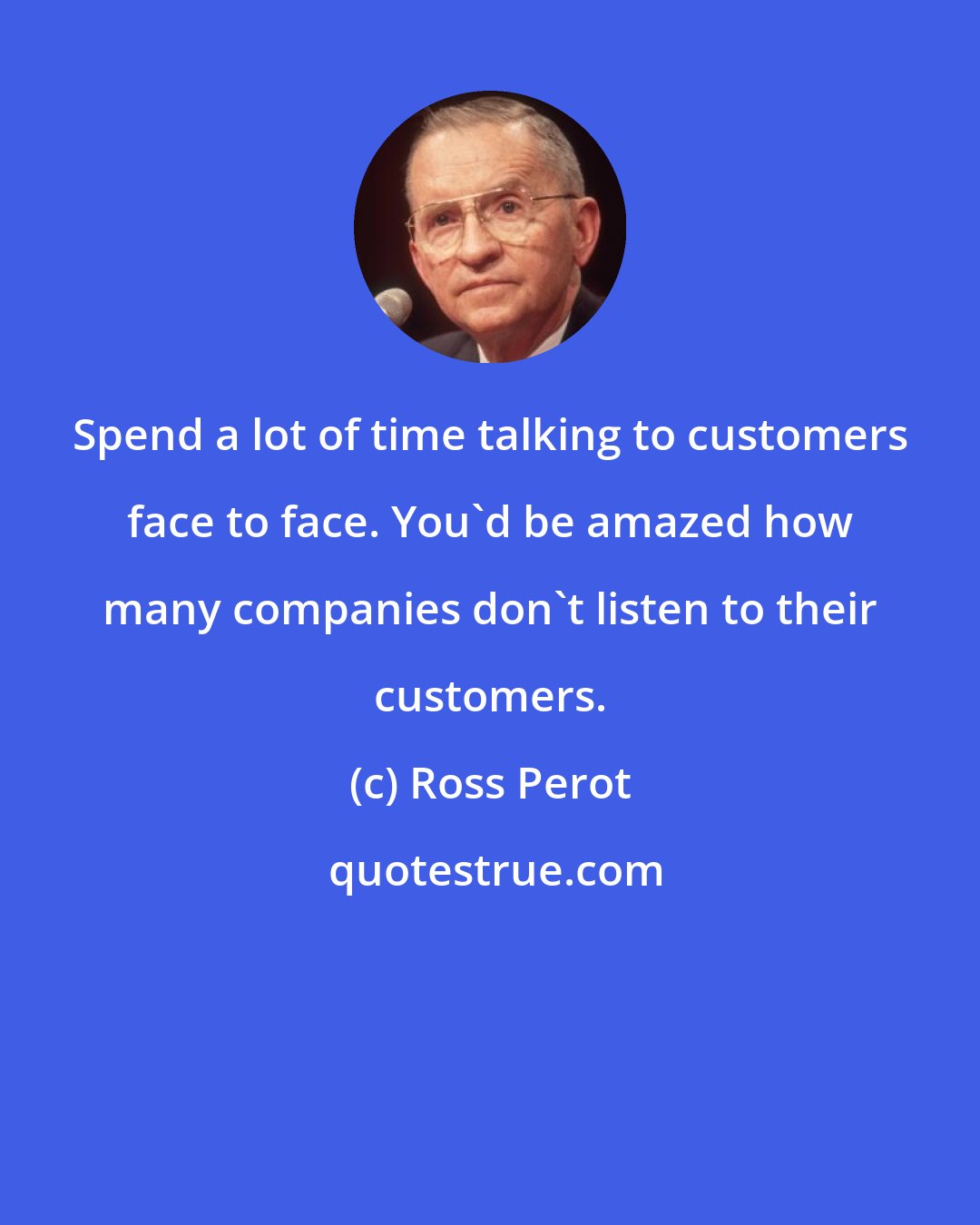 Ross Perot: Spend a lot of time talking to customers face to face. You'd be amazed how many companies don't listen to their customers.