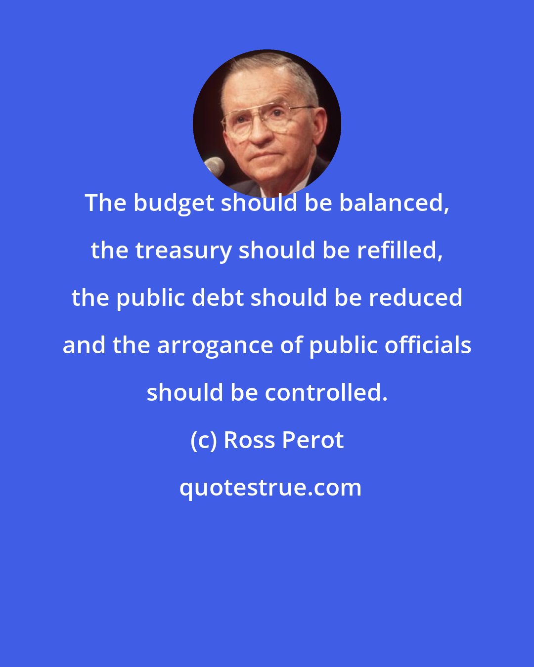 Ross Perot: The budget should be balanced, the treasury should be refilled, the public debt should be reduced and the arrogance of public officials should be controlled.