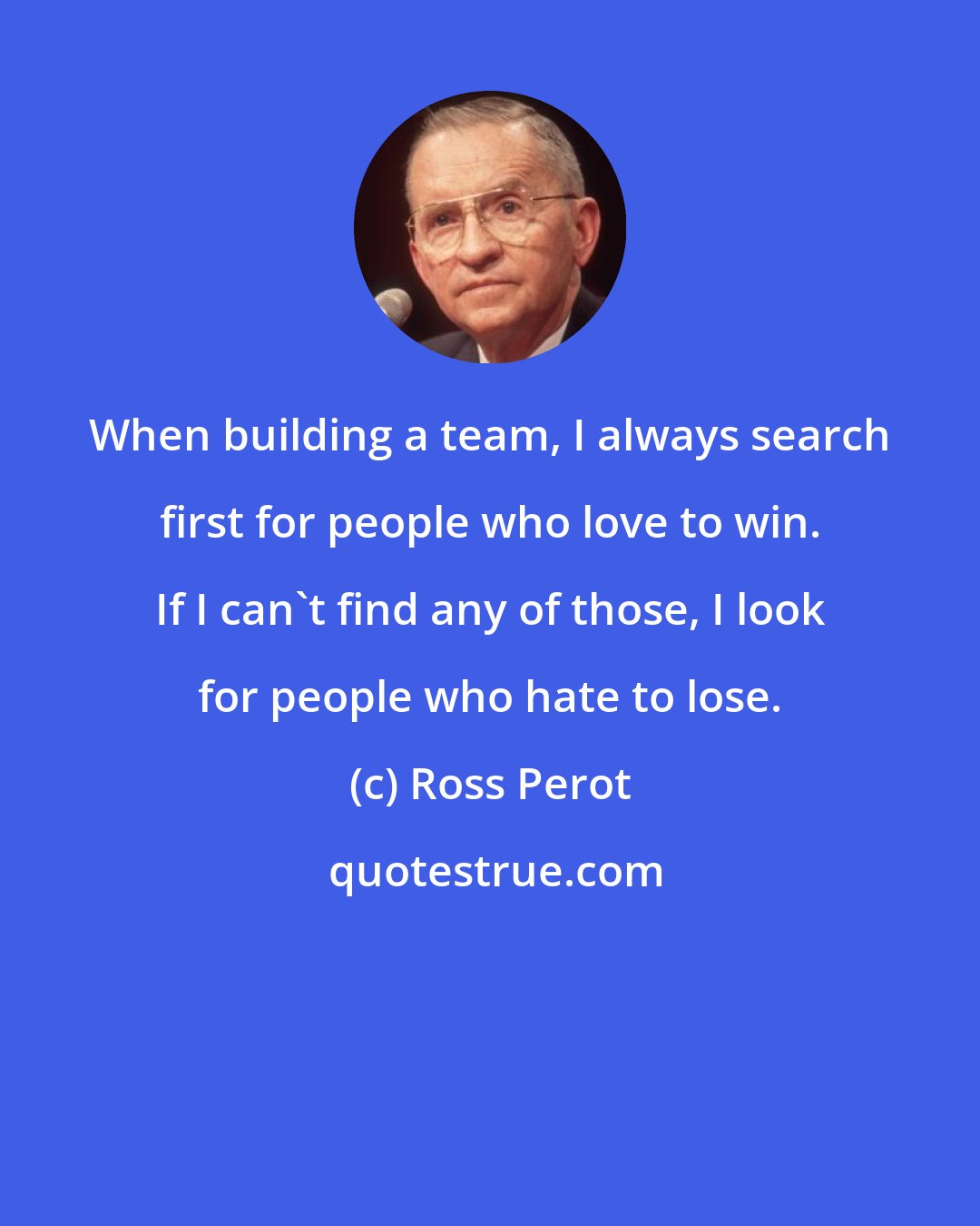 Ross Perot: When building a team, I always search first for people who love to win. If I can't find any of those, I look for people who hate to lose.