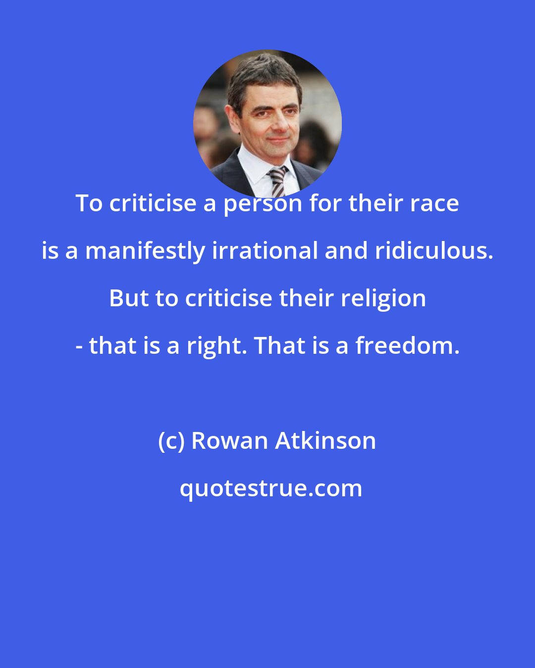 Rowan Atkinson: To criticise a person for their race is a manifestly irrational and ridiculous. But to criticise their religion - that is a right. That is a freedom.