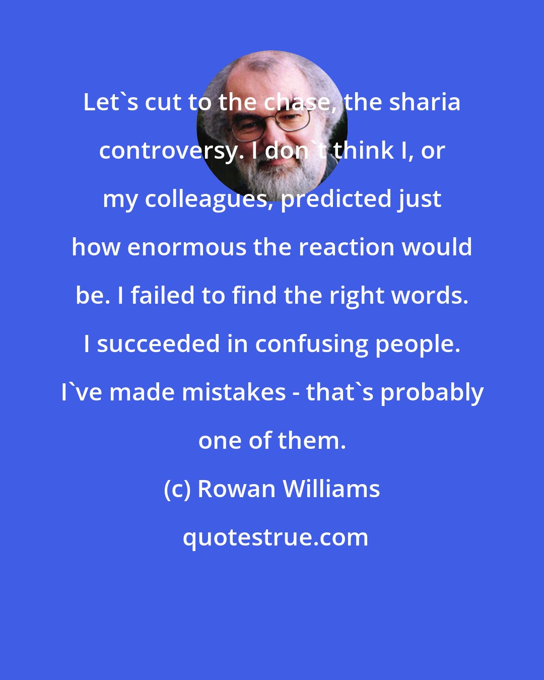 Rowan Williams: Let's cut to the chase, the sharia controversy. I don't think I, or my colleagues, predicted just how enormous the reaction would be. I failed to find the right words. I succeeded in confusing people. I've made mistakes - that's probably one of them.