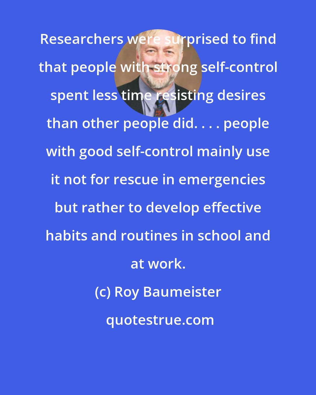 Roy Baumeister: Researchers were surprised to find that people with strong self-control spent less time resisting desires than other people did. . . . people with good self-control mainly use it not for rescue in emergencies but rather to develop effective habits and routines in school and at work.