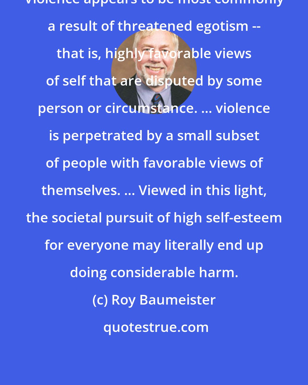 Roy Baumeister: Violence appears to be most commonly a result of threatened egotism -- that is, highly favorable views of self that are disputed by some person or circumstance. ... violence is perpetrated by a small subset of people with favorable views of themselves. ... Viewed in this light, the societal pursuit of high self-esteem for everyone may literally end up doing considerable harm.