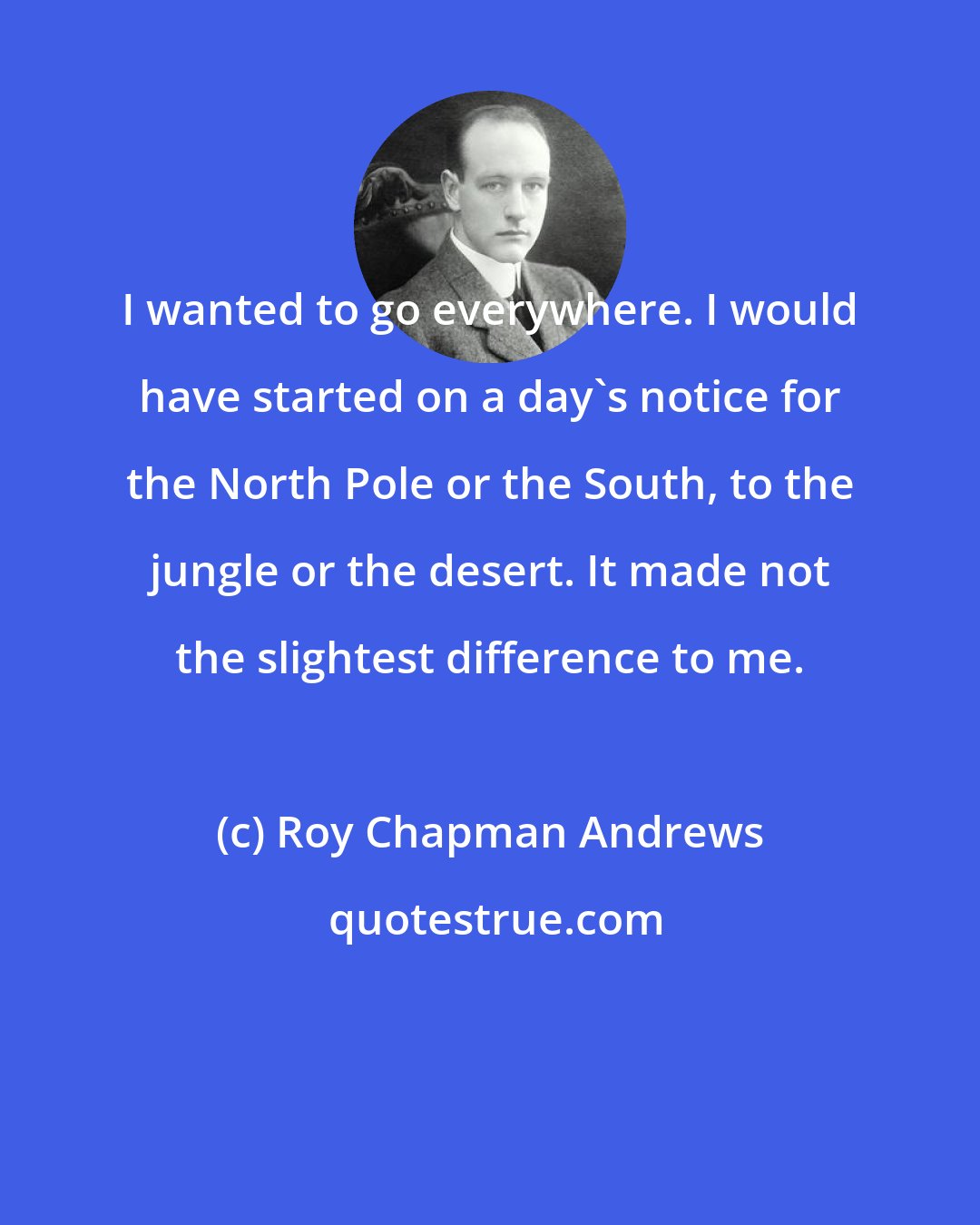 Roy Chapman Andrews: I wanted to go everywhere. I would have started on a day's notice for the North Pole or the South, to the jungle or the desert. It made not the slightest difference to me.