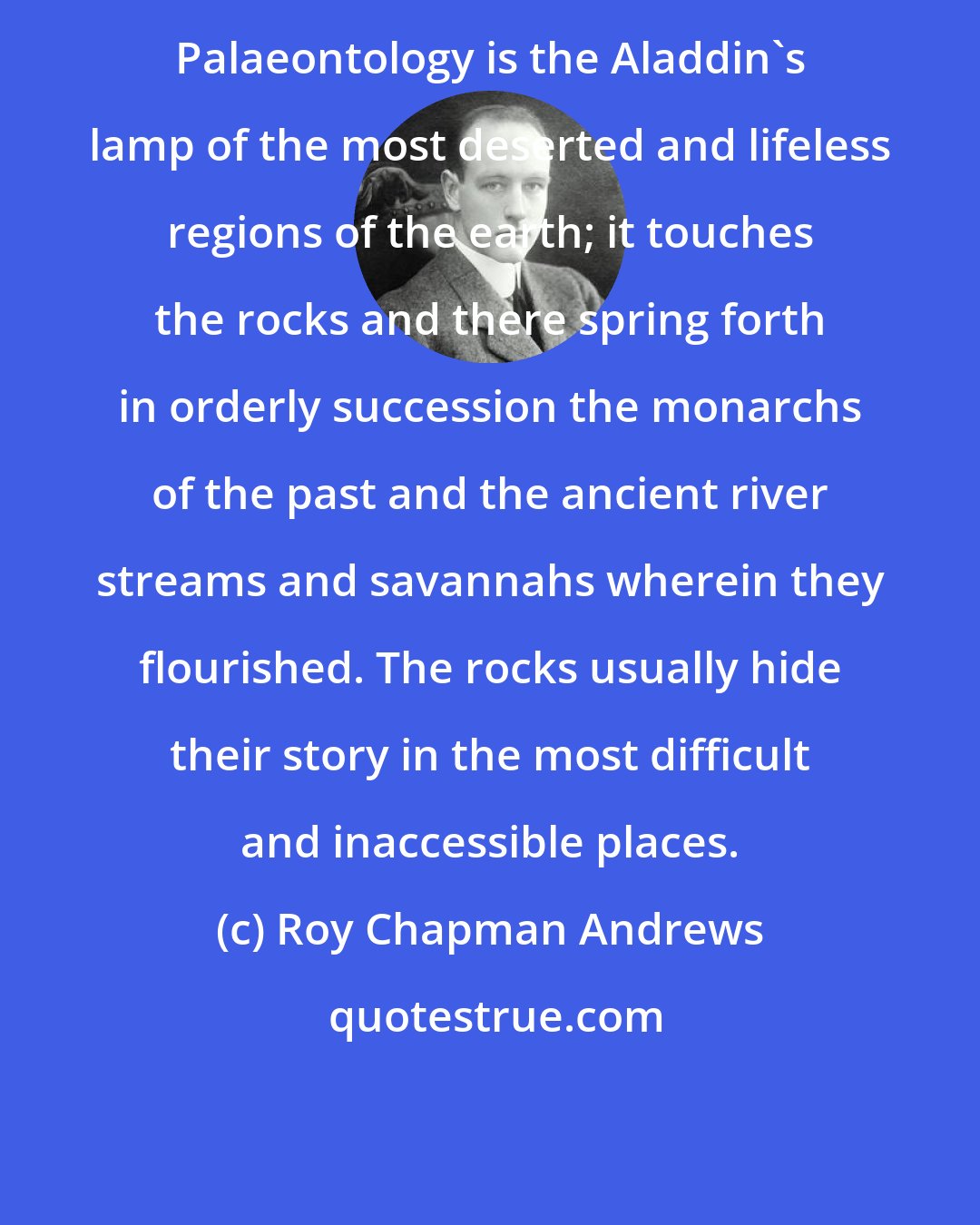 Roy Chapman Andrews: Palaeontology is the Aladdin's lamp of the most deserted and lifeless regions of the earth; it touches the rocks and there spring forth in orderly succession the monarchs of the past and the ancient river streams and savannahs wherein they flourished. The rocks usually hide their story in the most difficult and inaccessible places.