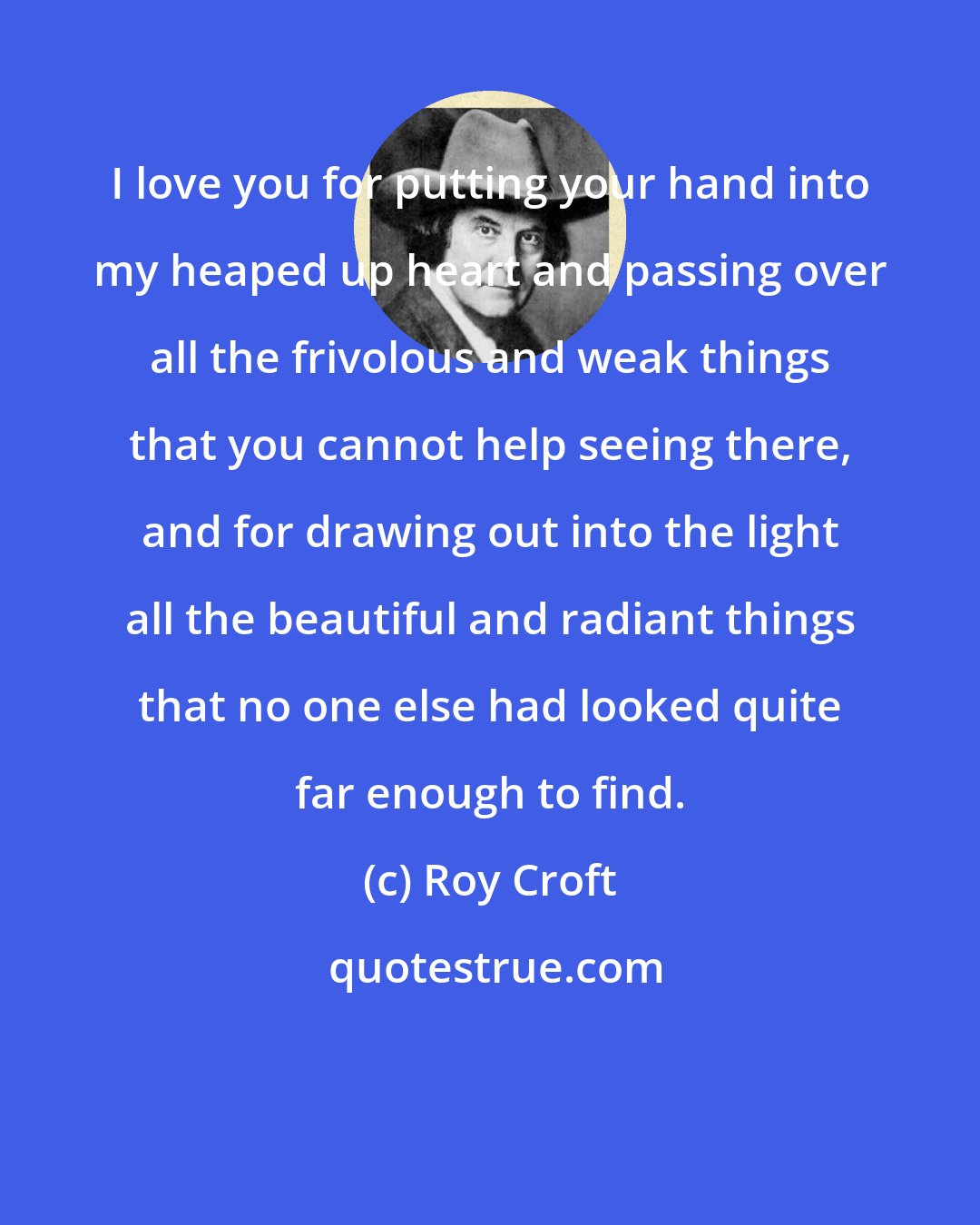 Roy Croft: I love you for putting your hand into my heaped up heart and passing over all the frivolous and weak things that you cannot help seeing there, and for drawing out into the light all the beautiful and radiant things that no one else had looked quite far enough to find.