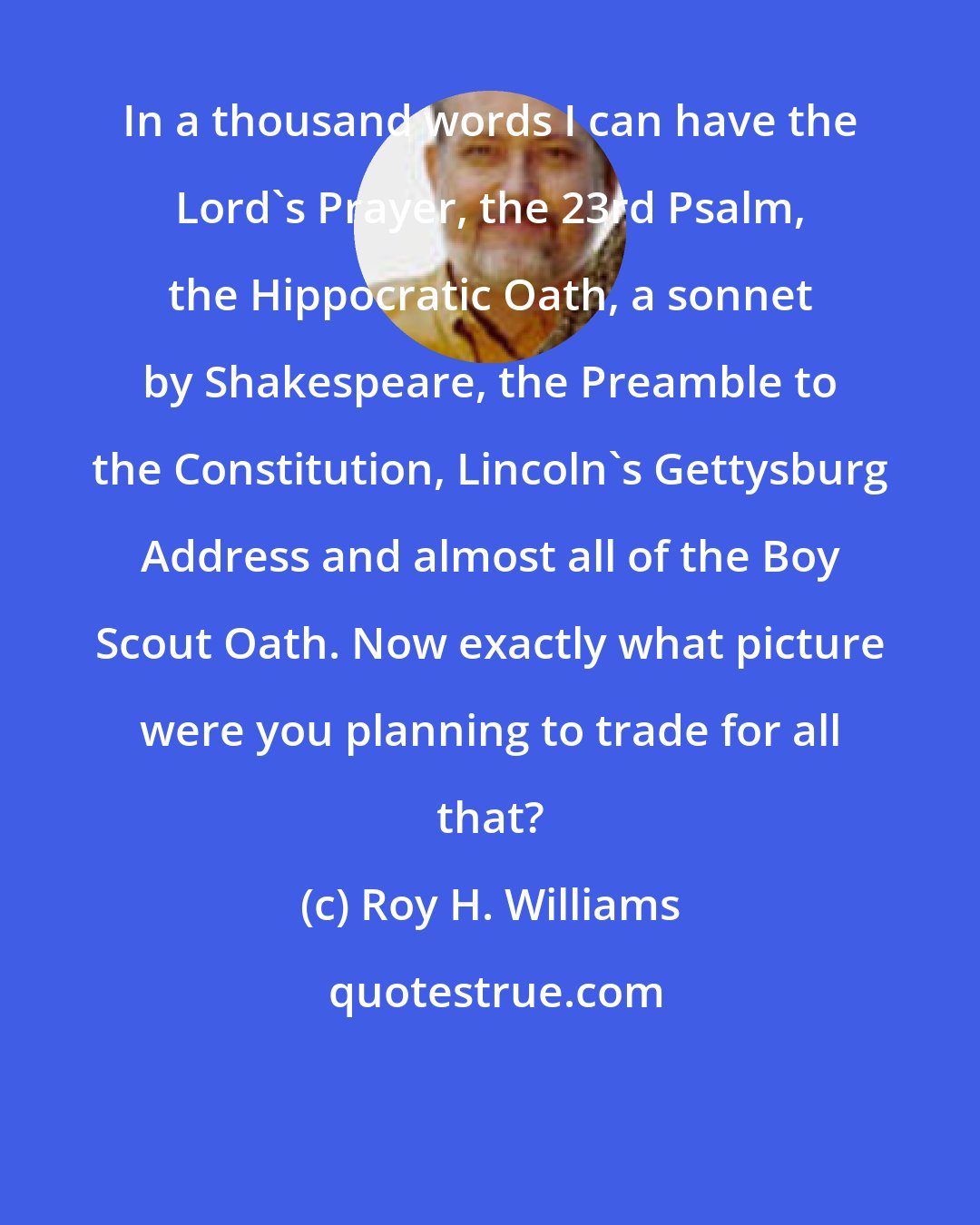 Roy H. Williams: In a thousand words I can have the Lord's Prayer, the 23rd Psalm, the Hippocratic Oath, a sonnet by Shakespeare, the Preamble to the Constitution, Lincoln's Gettysburg Address and almost all of the Boy Scout Oath. Now exactly what picture were you planning to trade for all that?