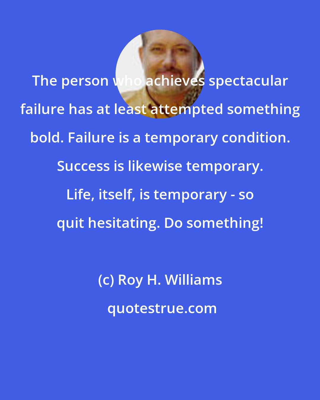 Roy H. Williams: The person who achieves spectacular failure has at least attempted something bold. Failure is a temporary condition. Success is likewise temporary. Life, itself, is temporary - so quit hesitating. Do something!