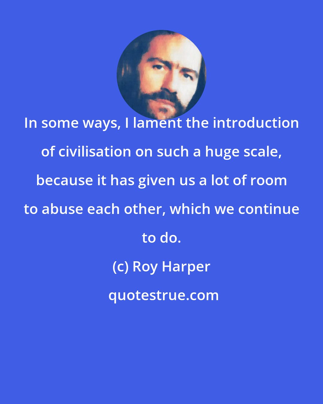 Roy Harper: In some ways, I lament the introduction of civilisation on such a huge scale, because it has given us a lot of room to abuse each other, which we continue to do.