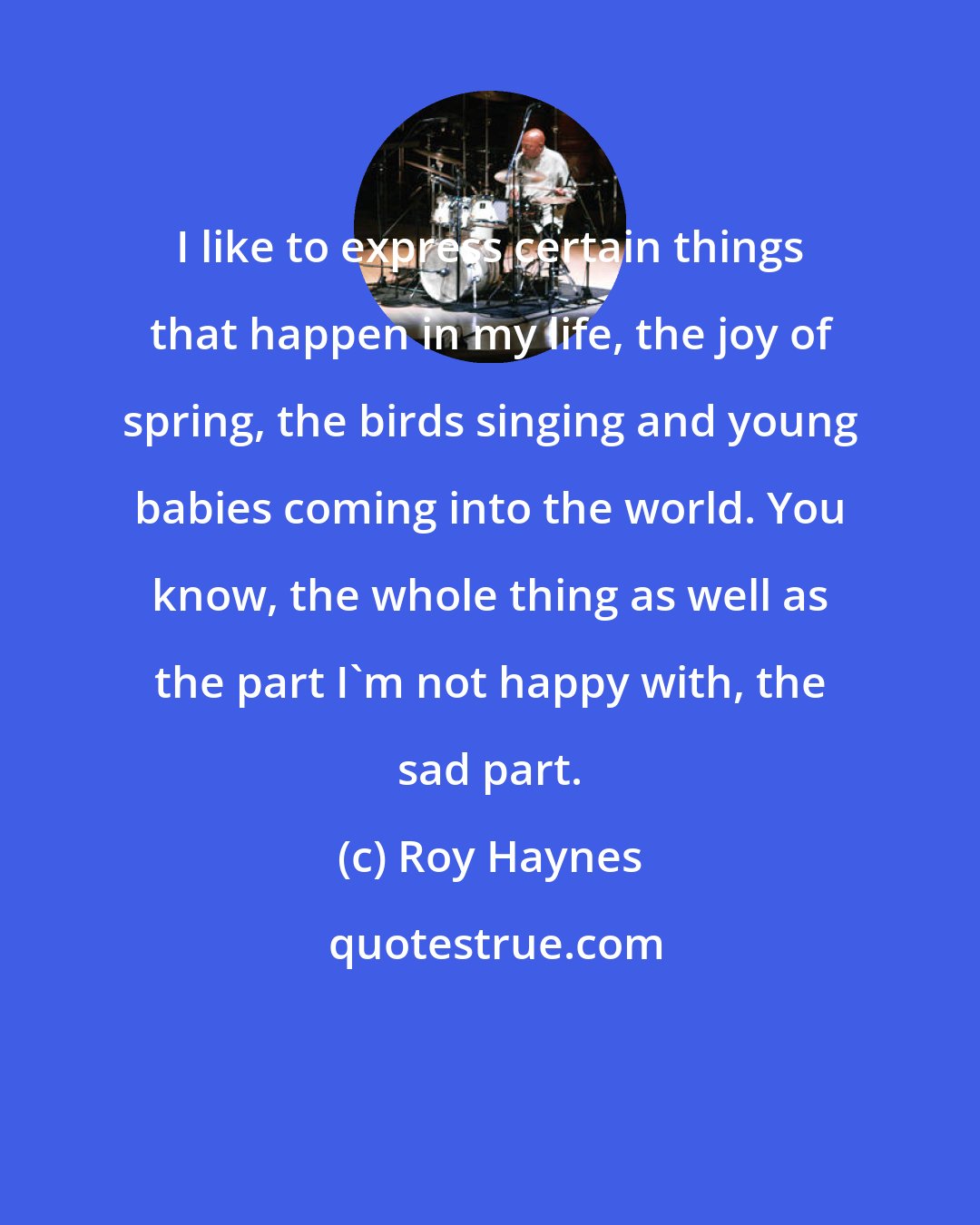 Roy Haynes: I like to express certain things that happen in my life, the joy of spring, the birds singing and young babies coming into the world. You know, the whole thing as well as the part I'm not happy with, the sad part.