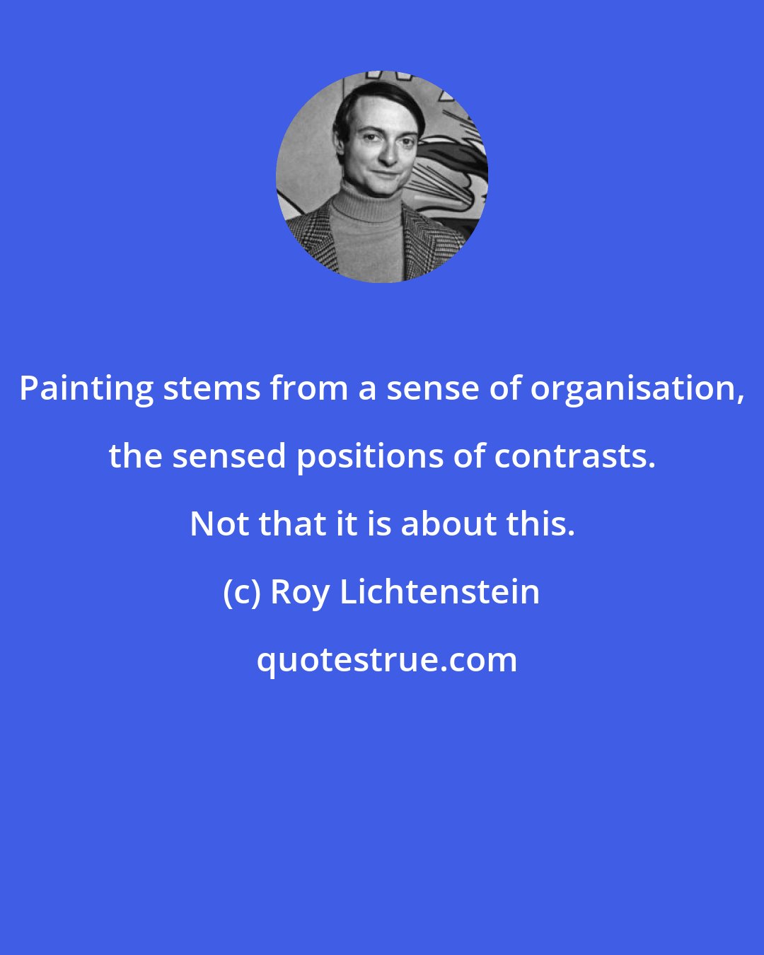 Roy Lichtenstein: Painting stems from a sense of organisation, the sensed positions of contrasts. Not that it is about this.