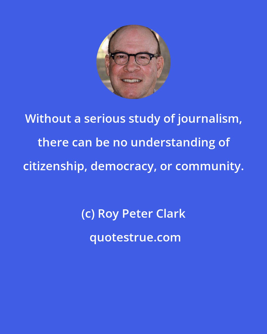 Roy Peter Clark: Without a serious study of journalism, there can be no understanding of citizenship, democracy, or community.