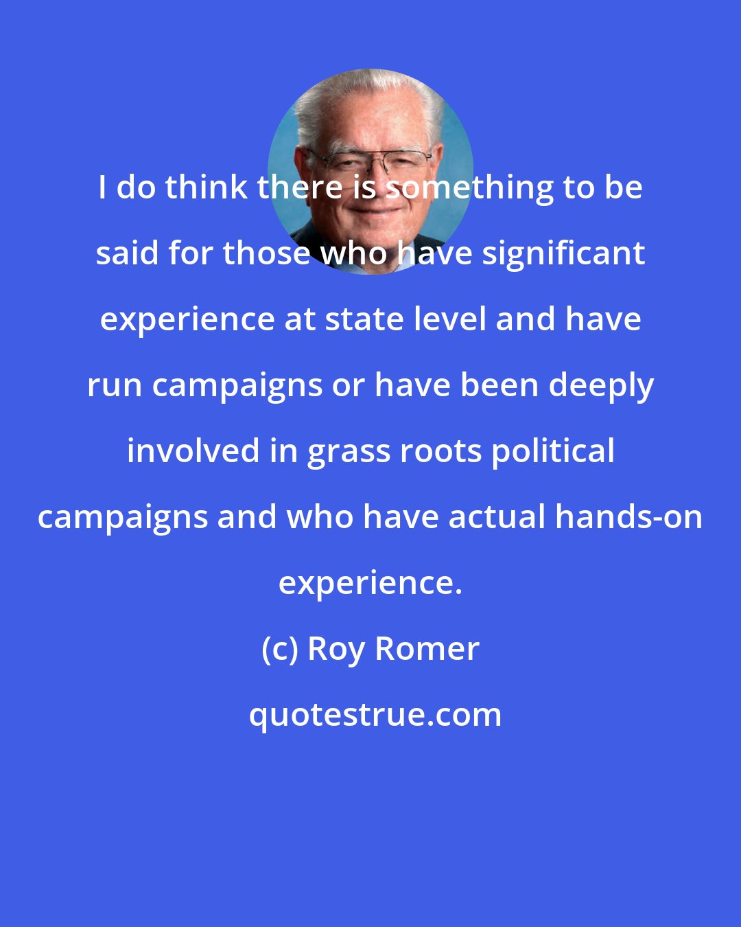 Roy Romer: I do think there is something to be said for those who have significant experience at state level and have run campaigns or have been deeply involved in grass roots political campaigns and who have actual hands-on experience.