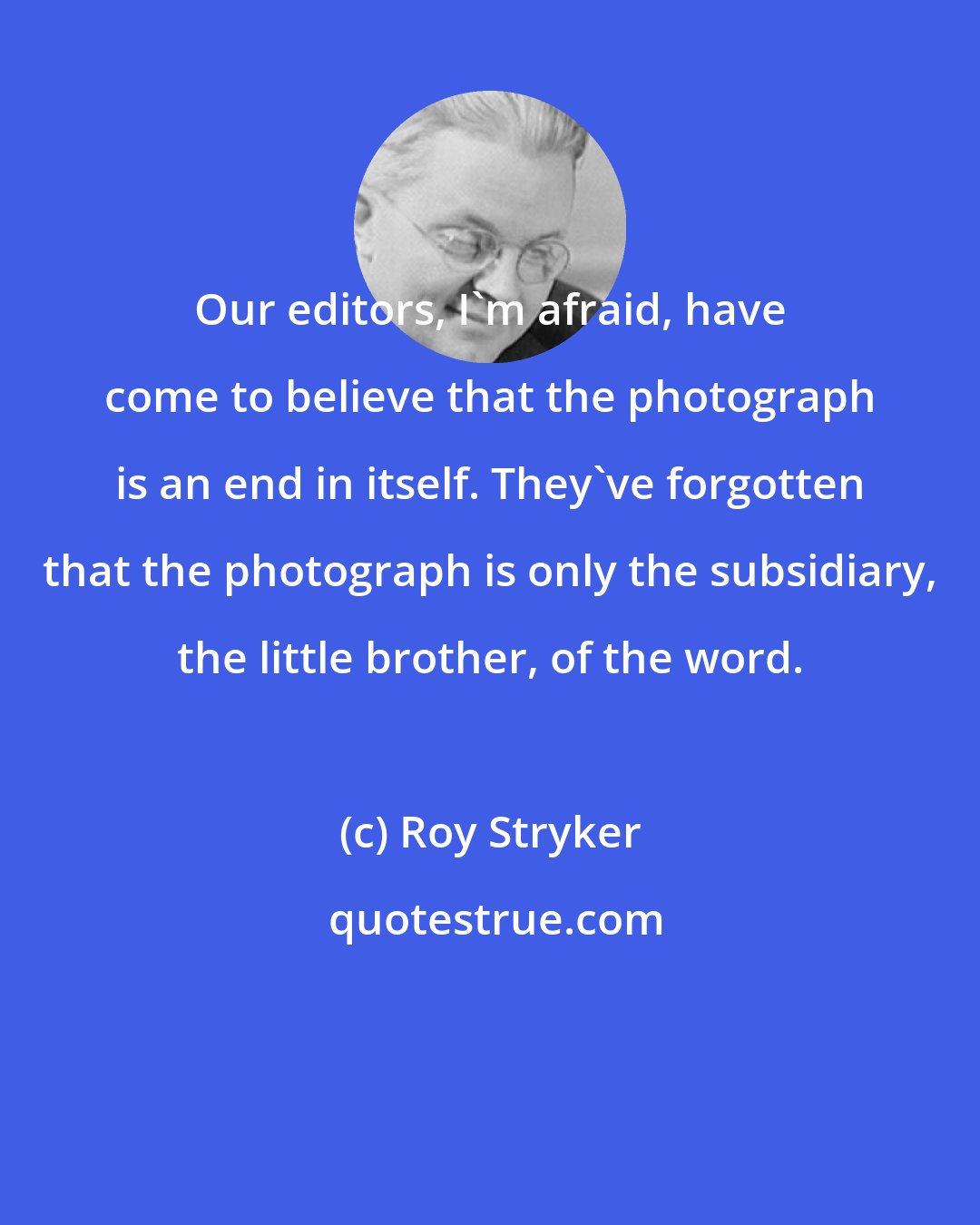 Roy Stryker: Our editors, I'm afraid, have come to believe that the photograph is an end in itself. They've forgotten that the photograph is only the subsidiary, the little brother, of the word.