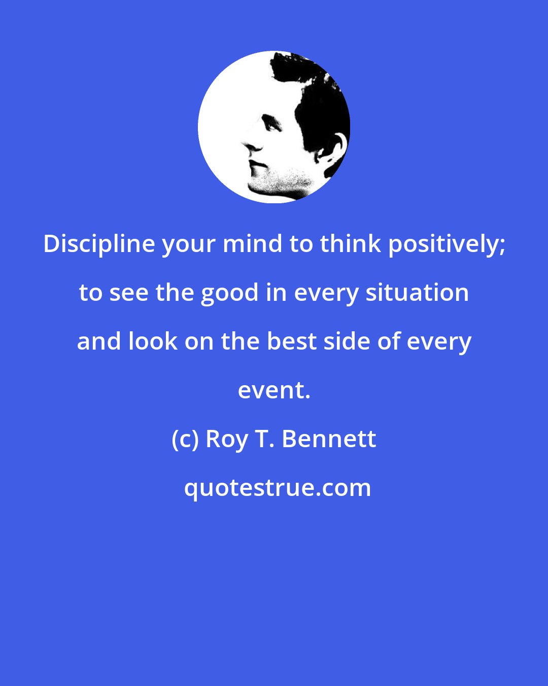 Roy T. Bennett: Discipline your mind to think positively; to see the good in every situation and look on the best side of every event.