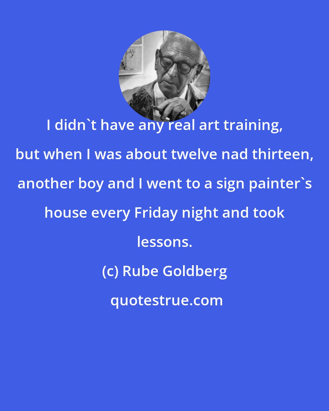 Rube Goldberg: I didn't have any real art training, but when I was about twelve nad thirteen, another boy and I went to a sign painter's house every Friday night and took lessons.