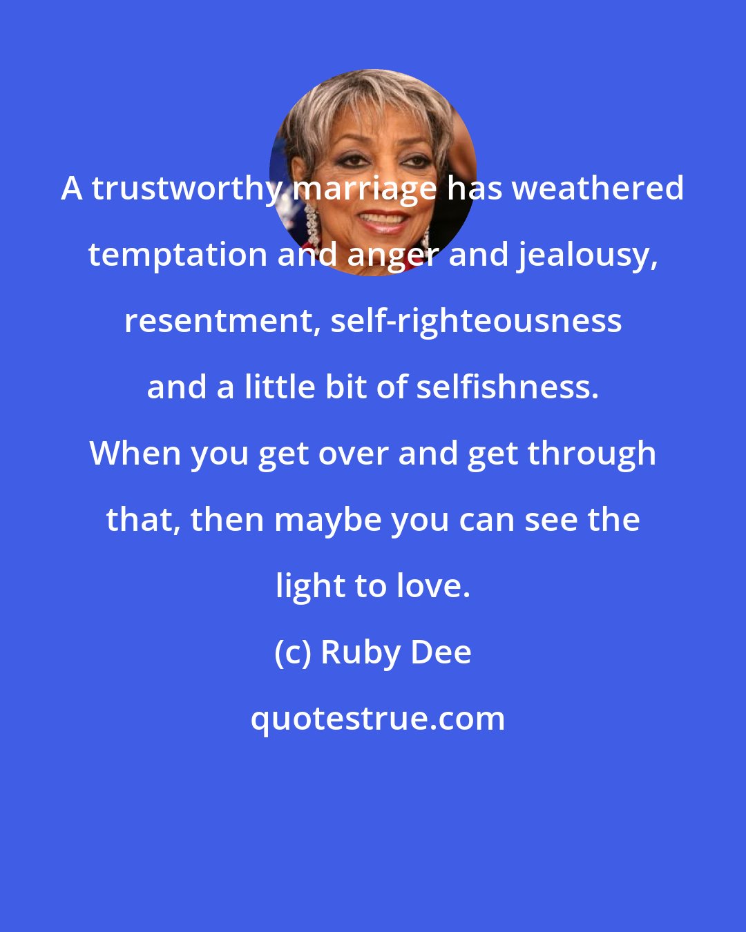 Ruby Dee: A trustworthy marriage has weathered temptation and anger and jealousy, resentment, self-righteousness and a little bit of selfishness. When you get over and get through that, then maybe you can see the light to love.