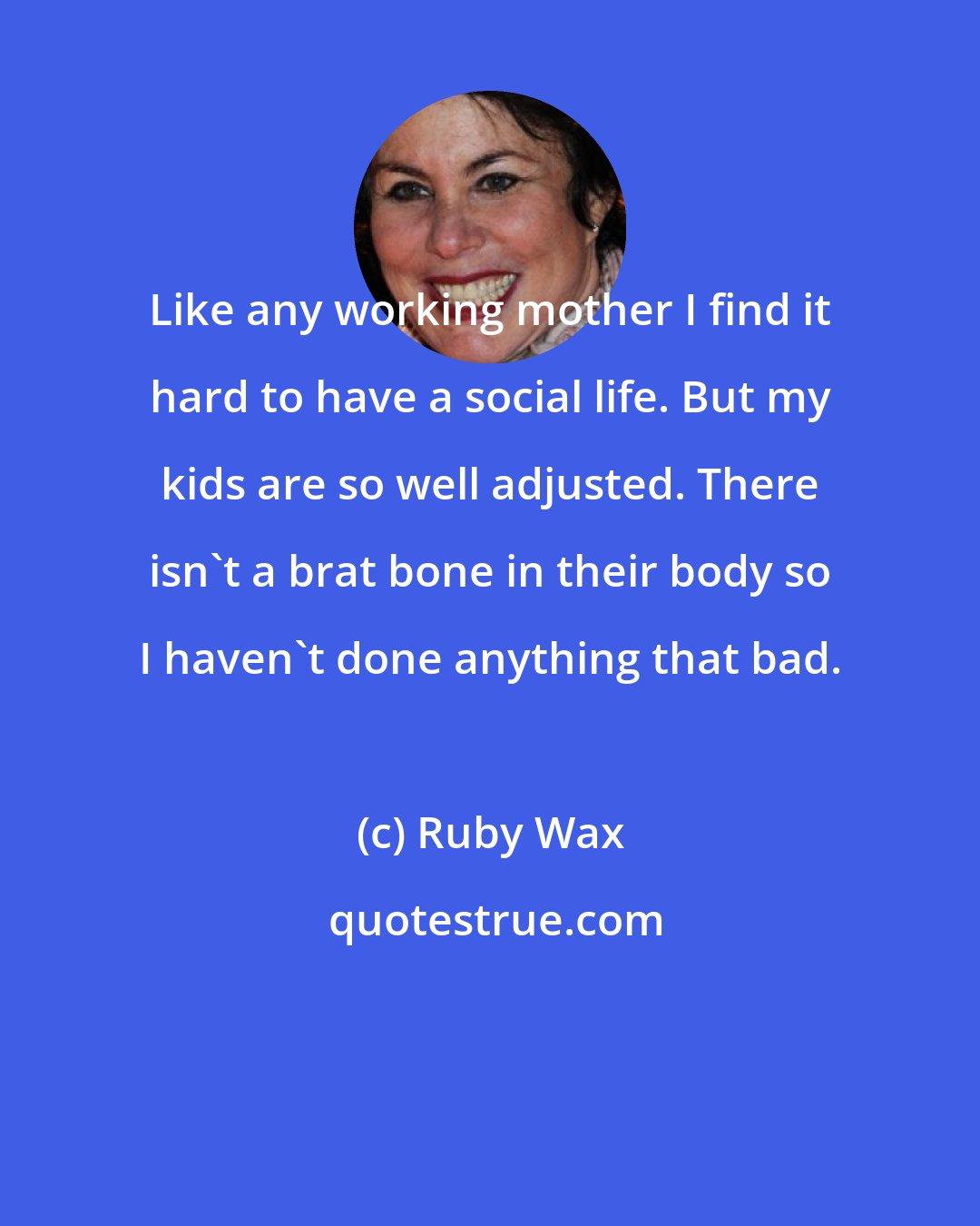 Ruby Wax: Like any working mother I find it hard to have a social life. But my kids are so well adjusted. There isn't a brat bone in their body so I haven't done anything that bad.