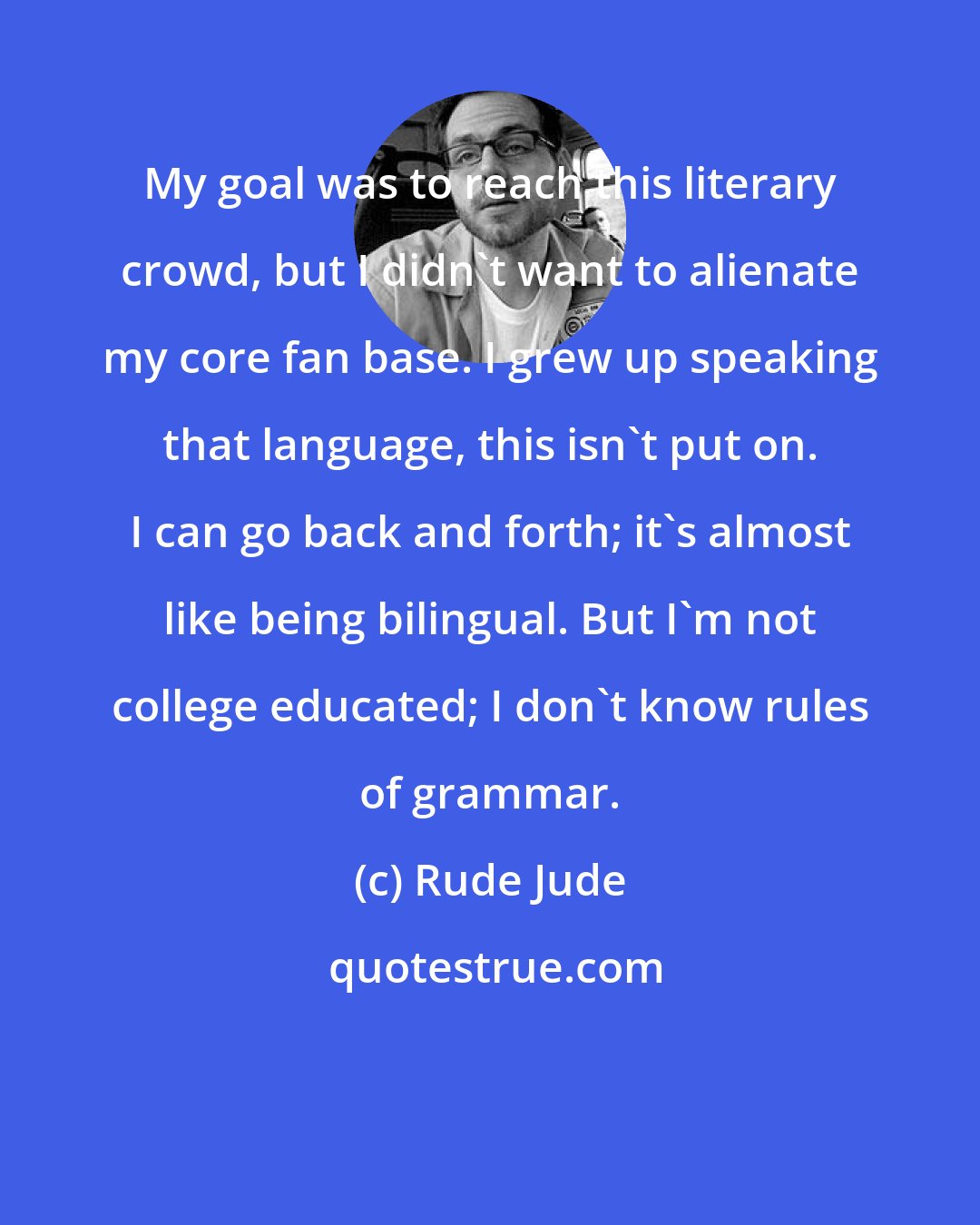Rude Jude: My goal was to reach this literary crowd, but I didn't want to alienate my core fan base. I grew up speaking that language, this isn't put on. I can go back and forth; it's almost like being bilingual. But I'm not college educated; I don't know rules of grammar.