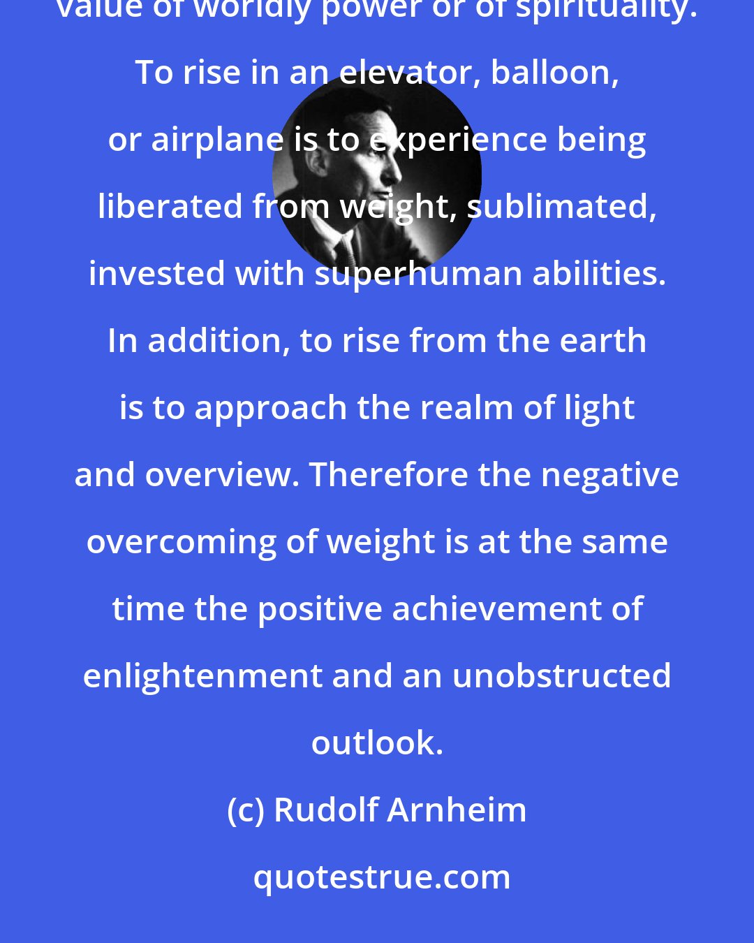 Rudolf Arnheim: Climbing is a heroic liberating act; and height spontaneously symbolizes things of high value, be it in the value of worldly power or of spirituality. To rise in an elevator, balloon, or airplane is to experience being liberated from weight, sublimated, invested with superhuman abilities. In addition, to rise from the earth is to approach the realm of light and overview. Therefore the negative overcoming of weight is at the same time the positive achievement of enlightenment and an unobstructed outlook.