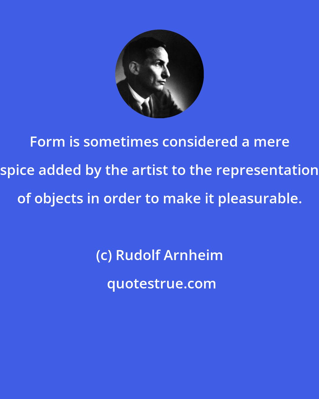 Rudolf Arnheim: Form is sometimes considered a mere spice added by the artist to the representation of objects in order to make it pleasurable.