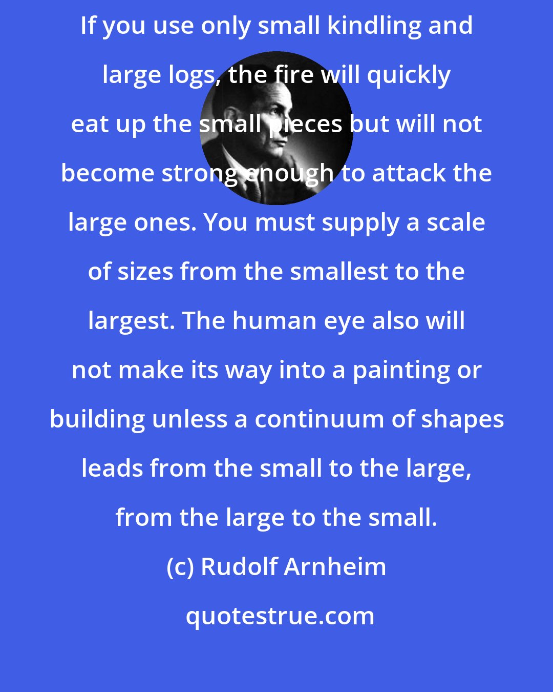 Rudolf Arnheim: From building a fire one can learn something about artistic composition. If you use only small kindling and large logs, the fire will quickly eat up the small pieces but will not become strong enough to attack the large ones. You must supply a scale of sizes from the smallest to the largest. The human eye also will not make its way into a painting or building unless a continuum of shapes leads from the small to the large, from the large to the small.