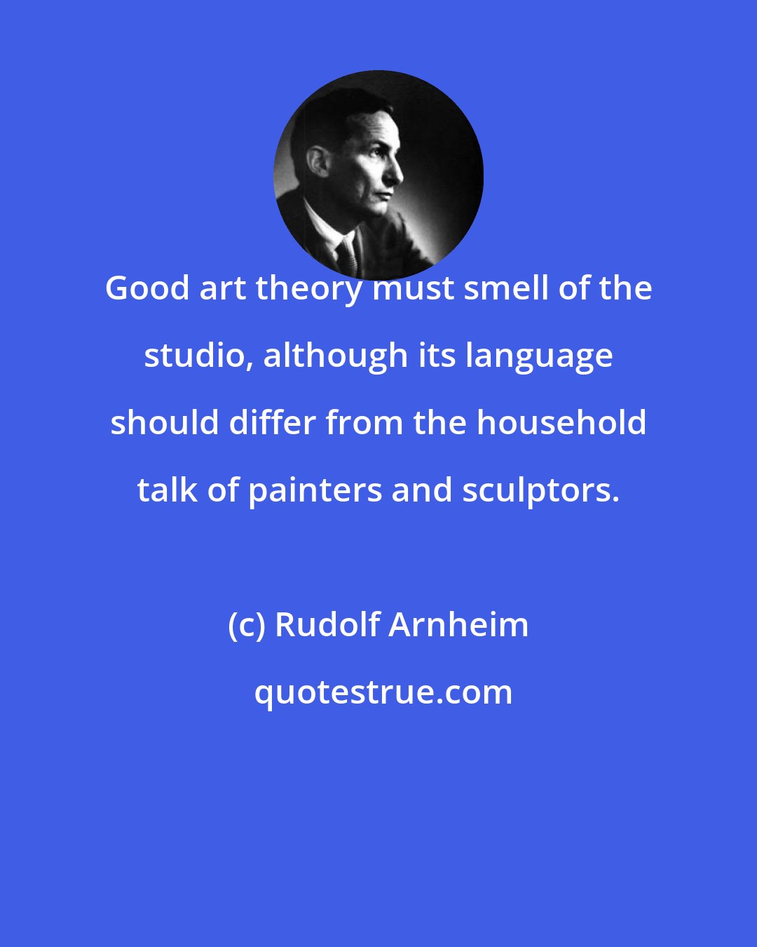 Rudolf Arnheim: Good art theory must smell of the studio, although its language should differ from the household talk of painters and sculptors.