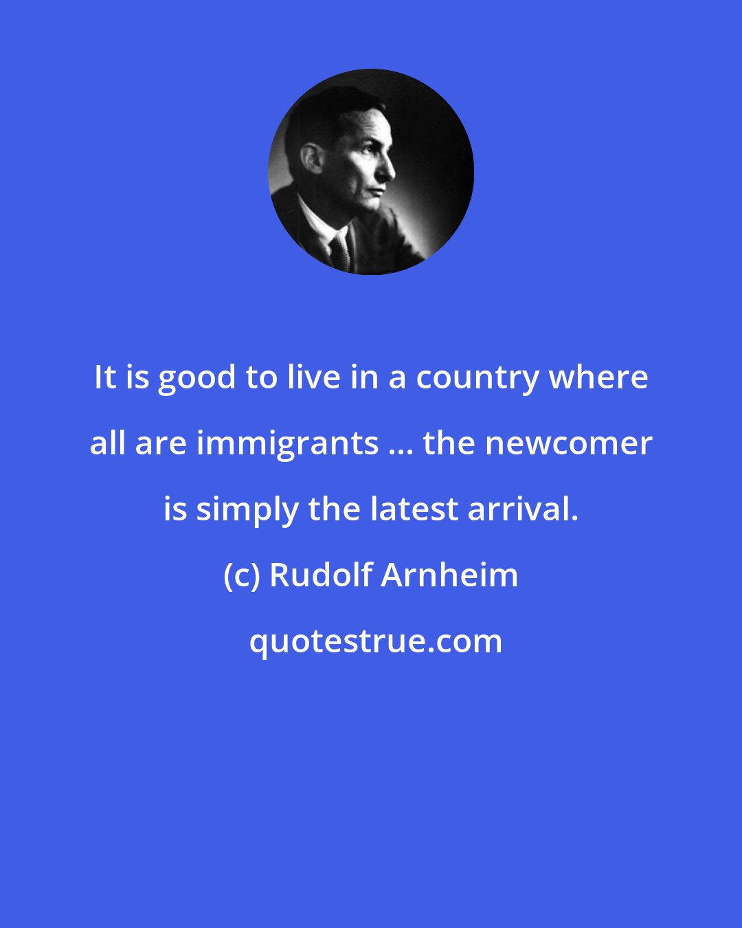 Rudolf Arnheim: It is good to live in a country where all are immigrants ... the newcomer is simply the latest arrival.