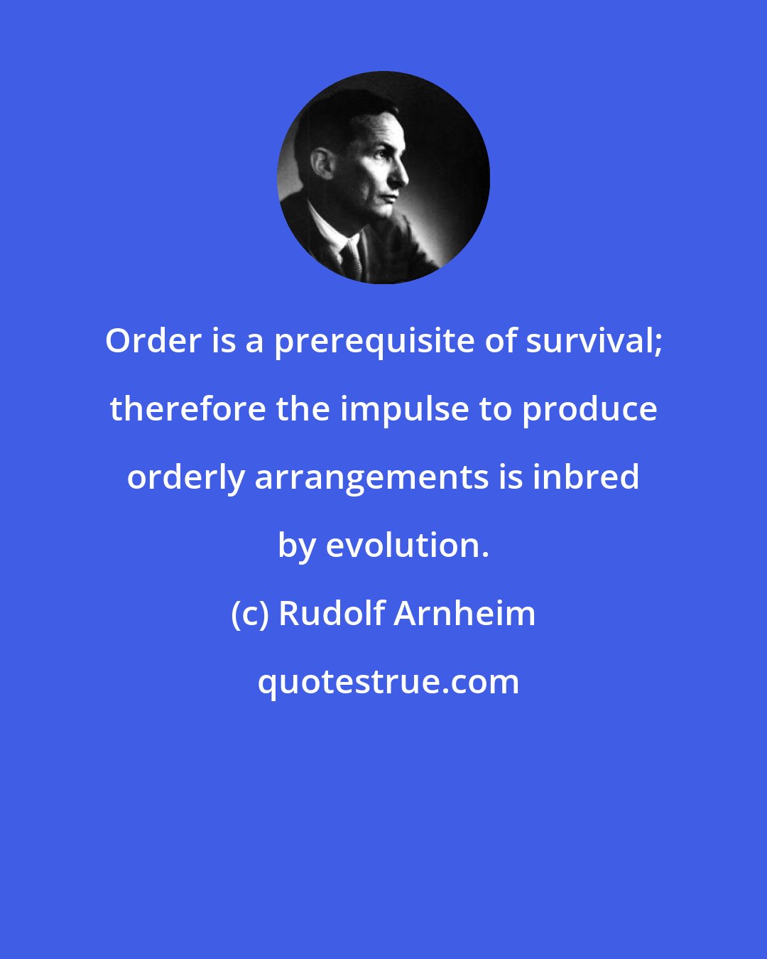 Rudolf Arnheim: Order is a prerequisite of survival; therefore the impulse to produce orderly arrangements is inbred by evolution.