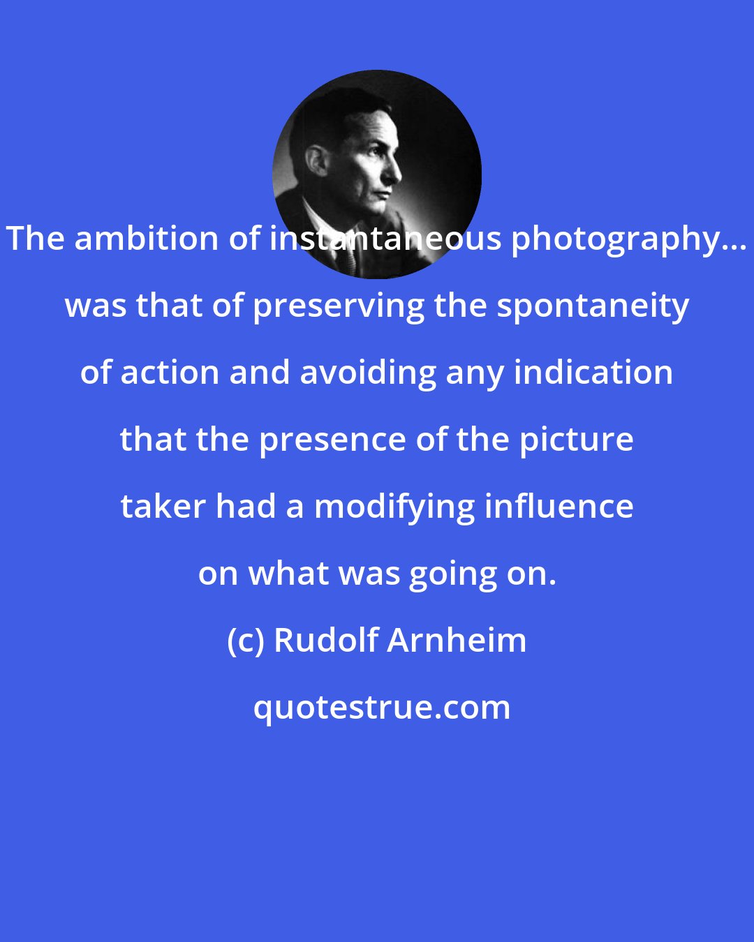 Rudolf Arnheim: The ambition of instantaneous photography... was that of preserving the spontaneity of action and avoiding any indication that the presence of the picture taker had a modifying influence on what was going on.