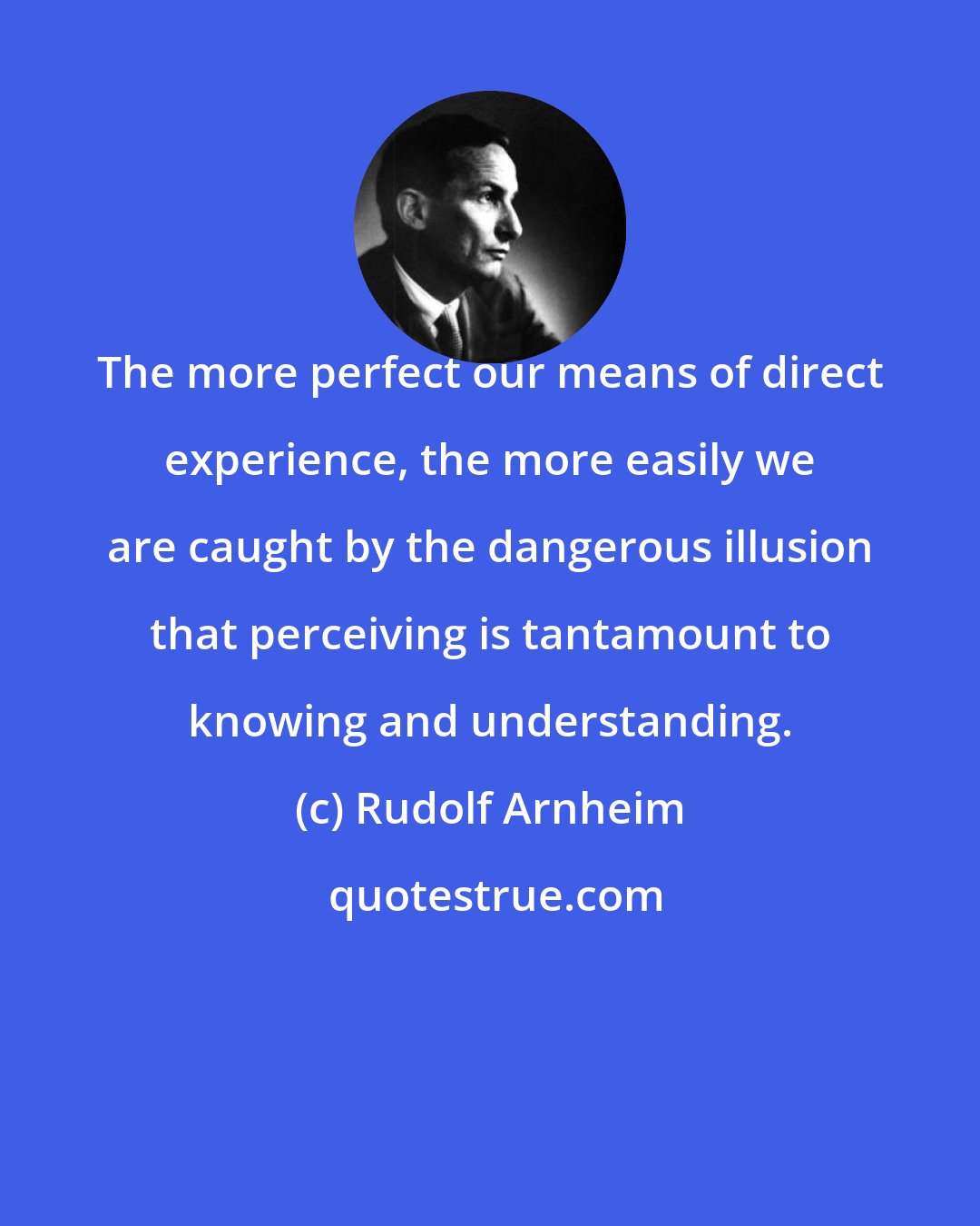 Rudolf Arnheim: The more perfect our means of direct experience, the more easily we are caught by the dangerous illusion that perceiving is tantamount to knowing and understanding.