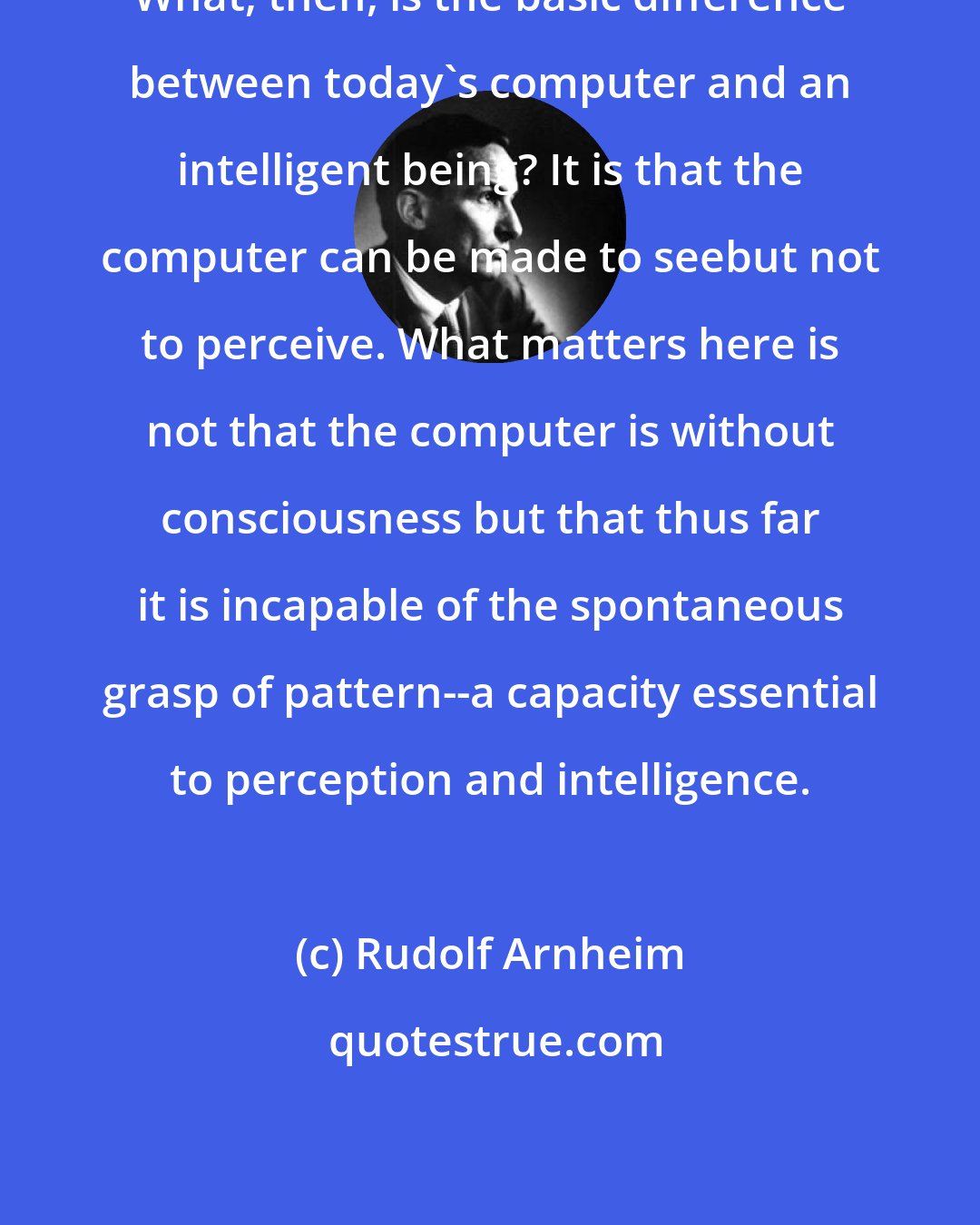 Rudolf Arnheim: What, then, is the basic difference between today's computer and an intelligent being? It is that the computer can be made to seebut not to perceive. What matters here is not that the computer is without consciousness but that thus far it is incapable of the spontaneous grasp of pattern--a capacity essential to perception and intelligence.