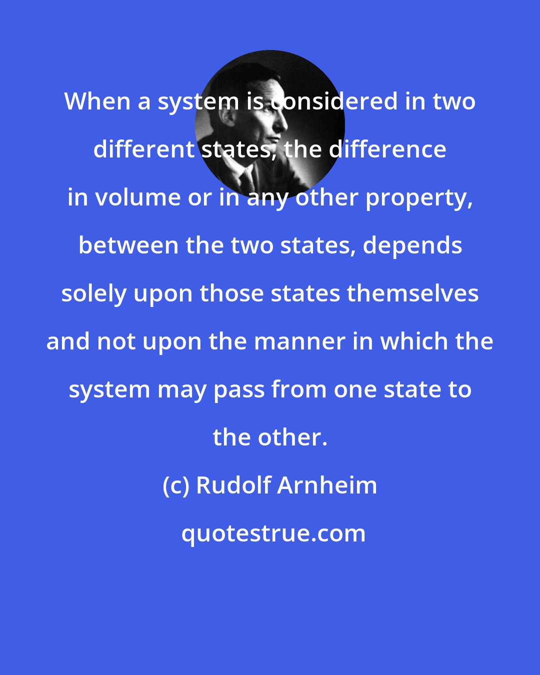 Rudolf Arnheim: When a system is considered in two different states, the difference in volume or in any other property, between the two states, depends solely upon those states themselves and not upon the manner in which the system may pass from one state to the other.