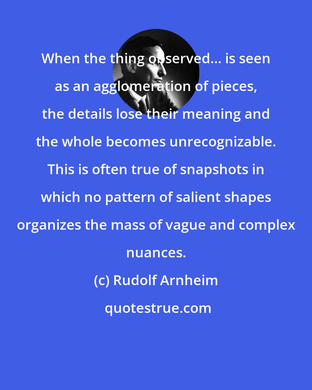 Rudolf Arnheim: When the thing observed... is seen as an agglomeration of pieces, the details lose their meaning and the whole becomes unrecognizable. This is often true of snapshots in which no pattern of salient shapes organizes the mass of vague and complex nuances.