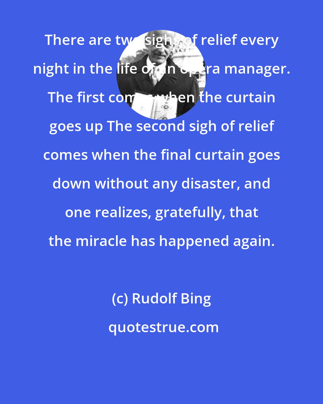 Rudolf Bing: There are two sighs of relief every night in the life of an opera manager. The first comes when the curtain goes up The second sigh of relief comes when the final curtain goes down without any disaster, and one realizes, gratefully, that the miracle has happened again.