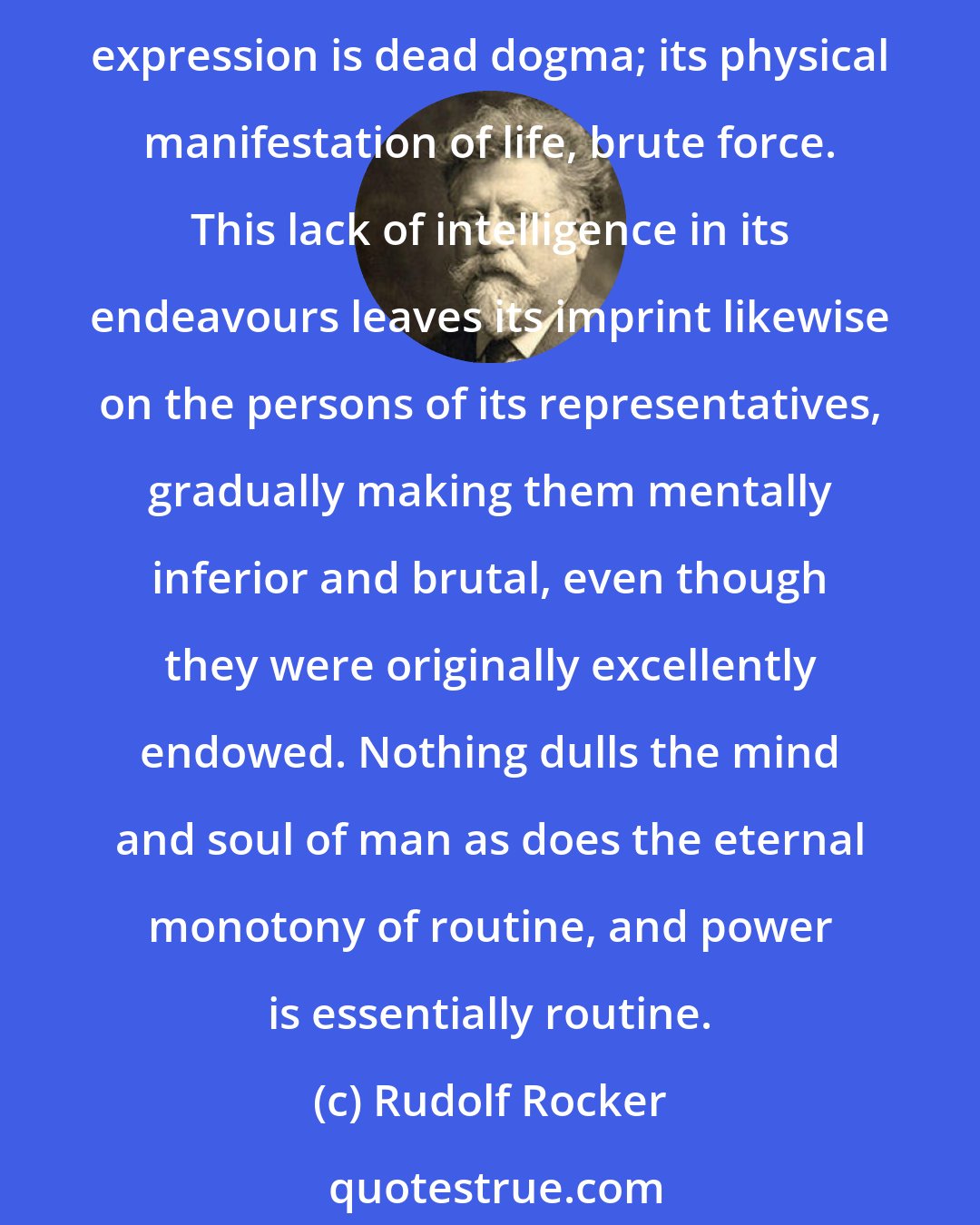 Rudolf Rocker: Power always acts destructively, for its possessors are ever striving to lace all phenomena of social life into a corset of their laws to give them a definite shape. Its mental expression is dead dogma; its physical manifestation of life, brute force. This lack of intelligence in its endeavours leaves its imprint likewise on the persons of its representatives, gradually making them mentally inferior and brutal, even though they were originally excellently endowed. Nothing dulls the mind and soul of man as does the eternal monotony of routine, and power is essentially routine.