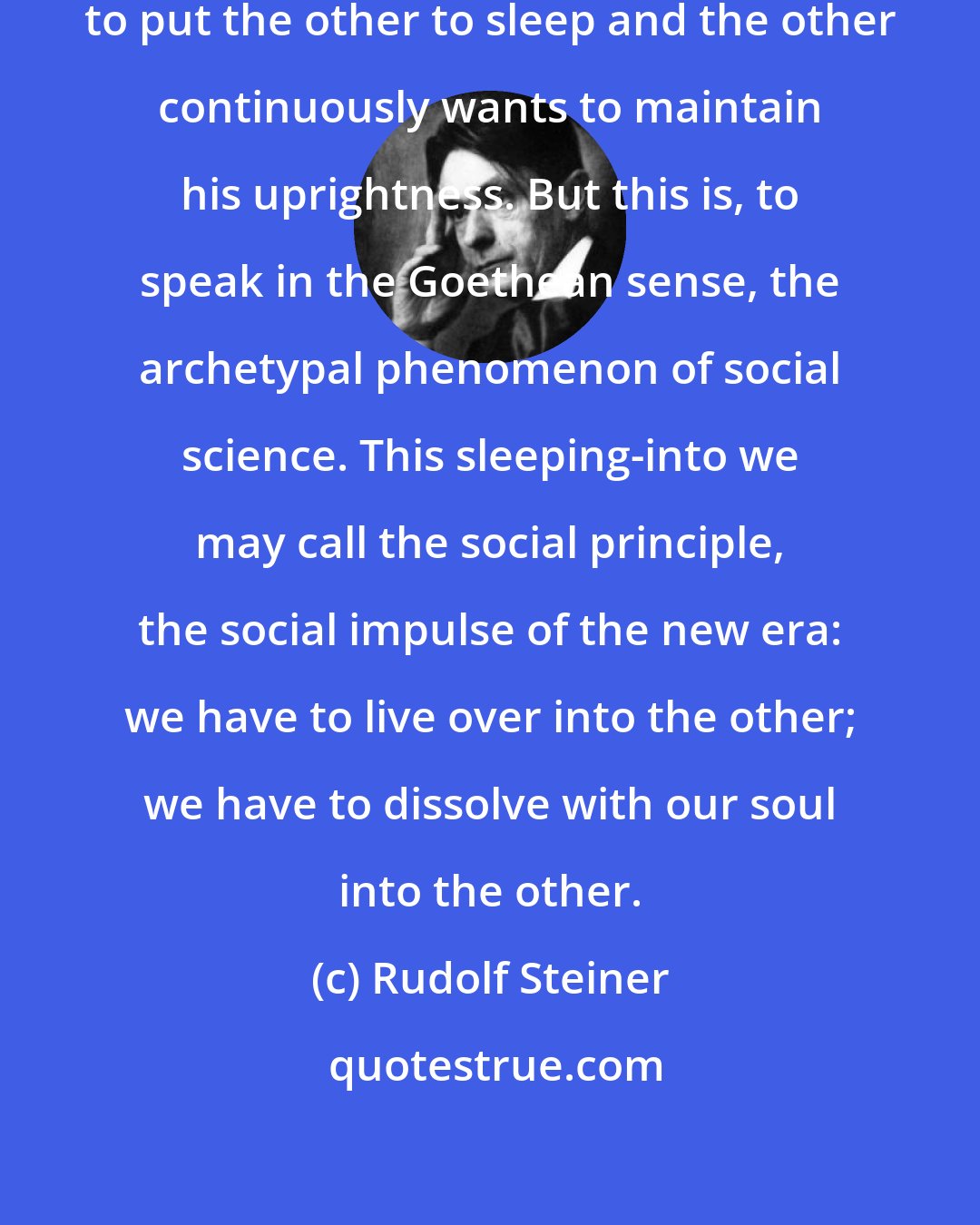 Rudolf Steiner: When man faces man the one attempts to put the other to sleep and the other continuously wants to maintain his uprightness. But this is, to speak in the Goethean sense, the archetypal phenomenon of social science. This sleeping-into we may call the social principle, the social impulse of the new era: we have to live over into the other; we have to dissolve with our soul into the other.