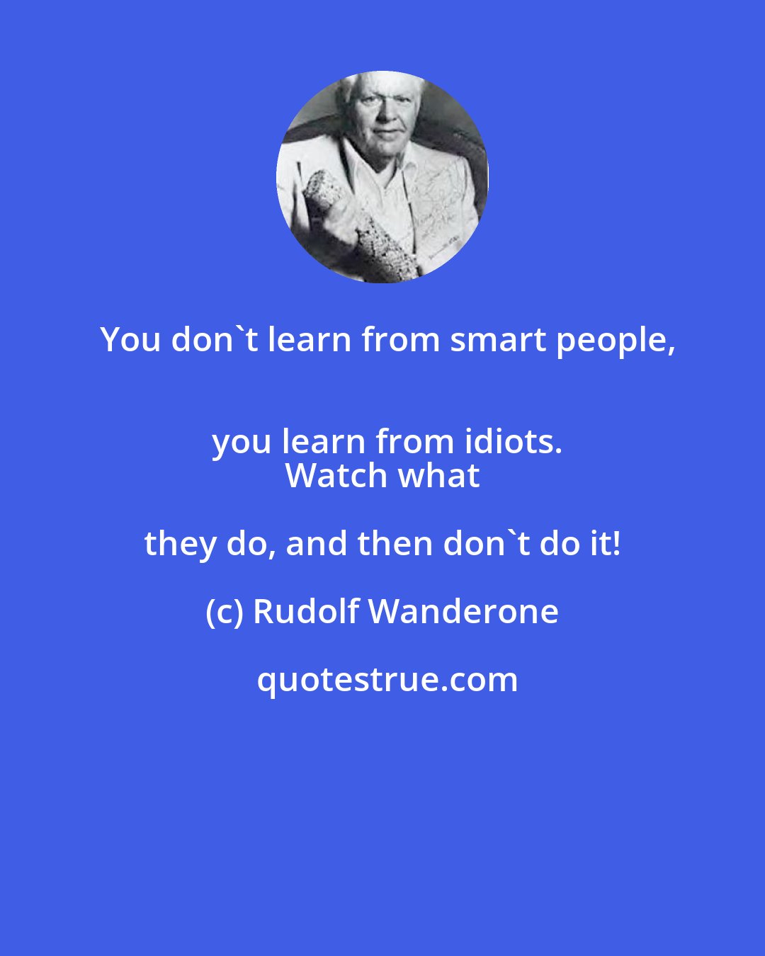 Rudolf Wanderone: You don't learn from smart people,
 you learn from idiots.
 Watch what they do, and then don't do it!