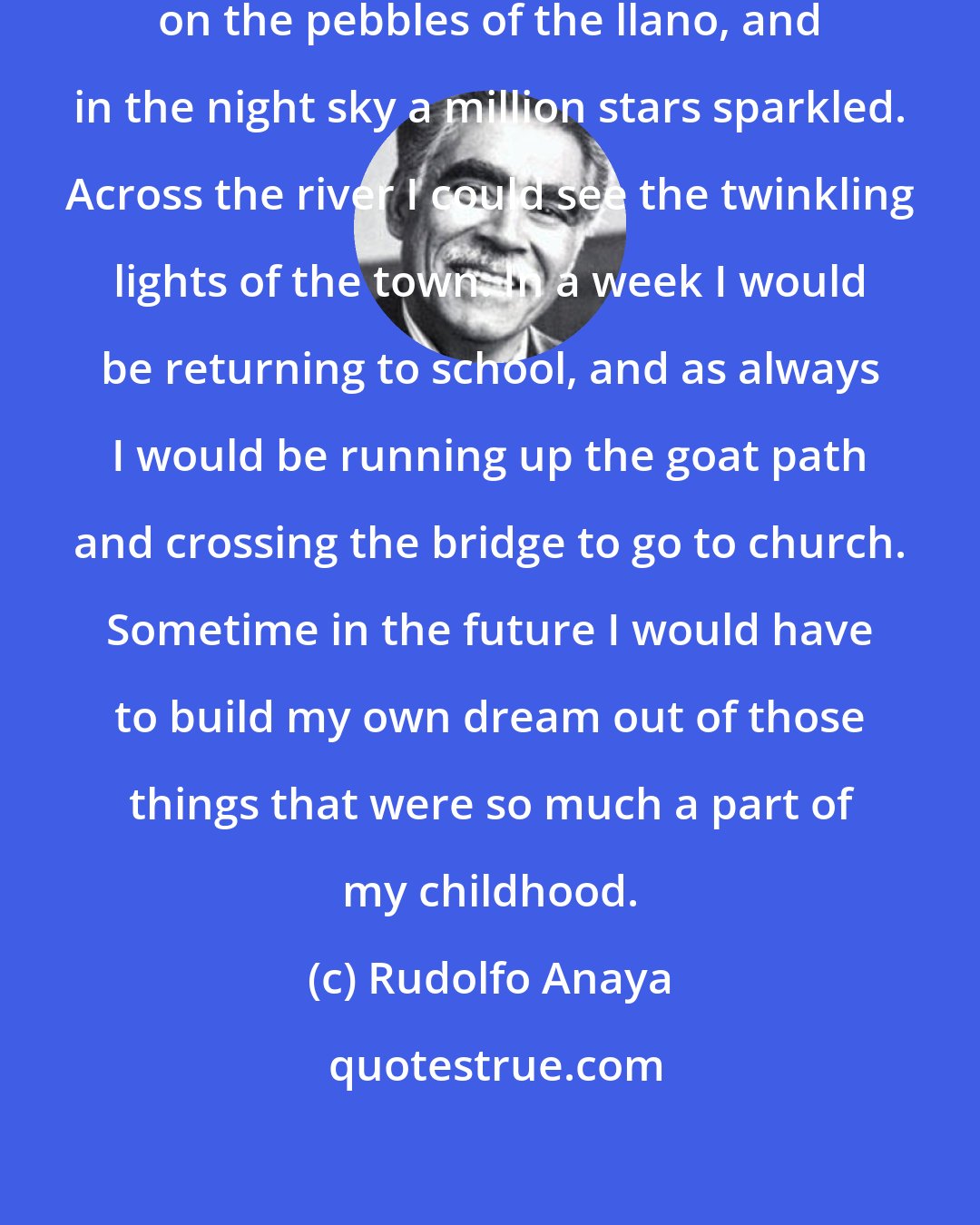 Rudolfo Anaya: Around me the moonlight glittered on the pebbles of the llano, and in the night sky a million stars sparkled. Across the river I could see the twinkling lights of the town. In a week I would be returning to school, and as always I would be running up the goat path and crossing the bridge to go to church. Sometime in the future I would have to build my own dream out of those things that were so much a part of my childhood.