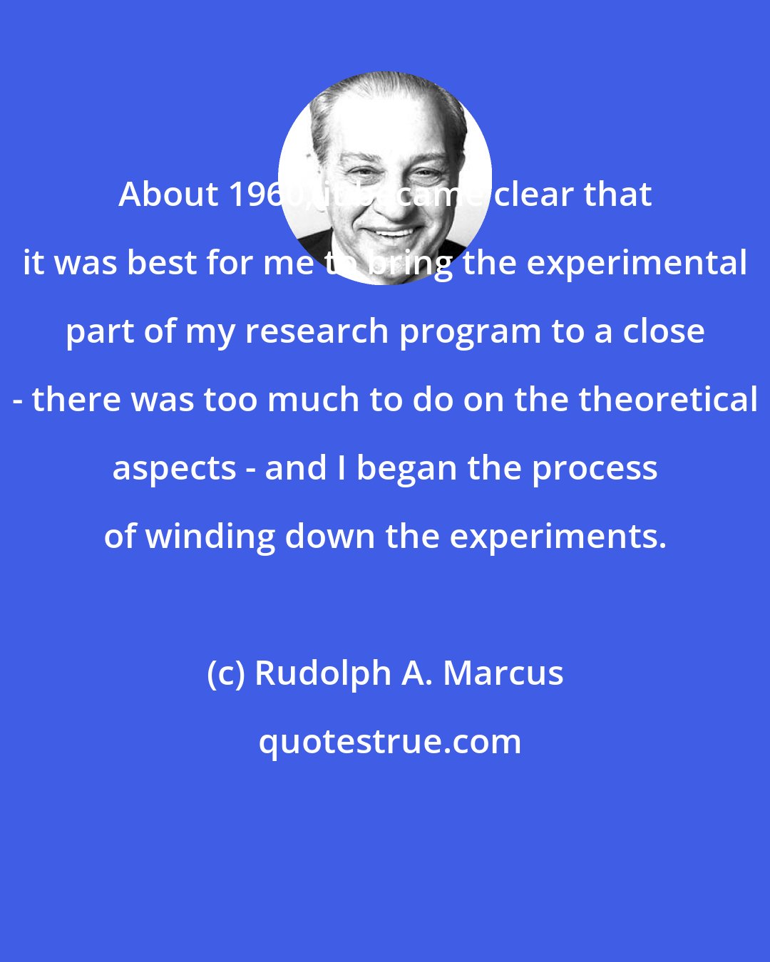 Rudolph A. Marcus: About 1960, it became clear that it was best for me to bring the experimental part of my research program to a close - there was too much to do on the theoretical aspects - and I began the process of winding down the experiments.