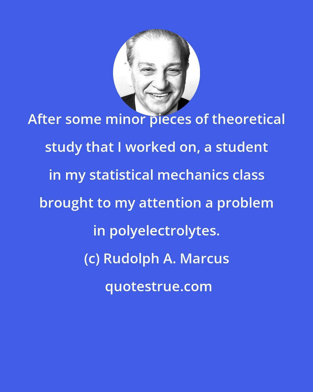 Rudolph A. Marcus: After some minor pieces of theoretical study that I worked on, a student in my statistical mechanics class brought to my attention a problem in polyelectrolytes.