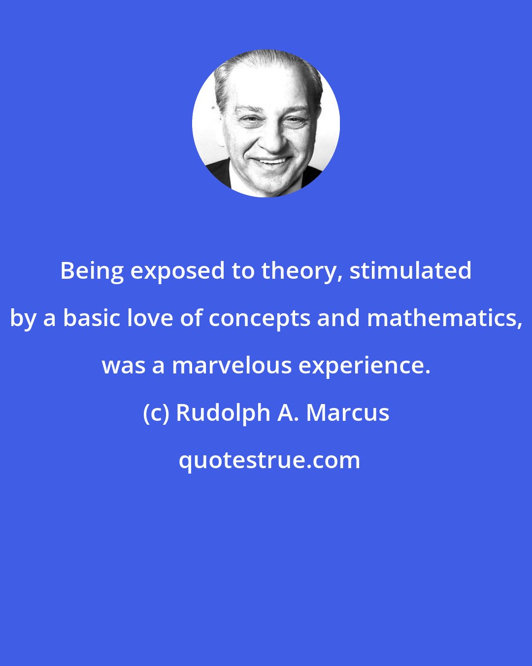 Rudolph A. Marcus: Being exposed to theory, stimulated by a basic love of concepts and mathematics, was a marvelous experience.