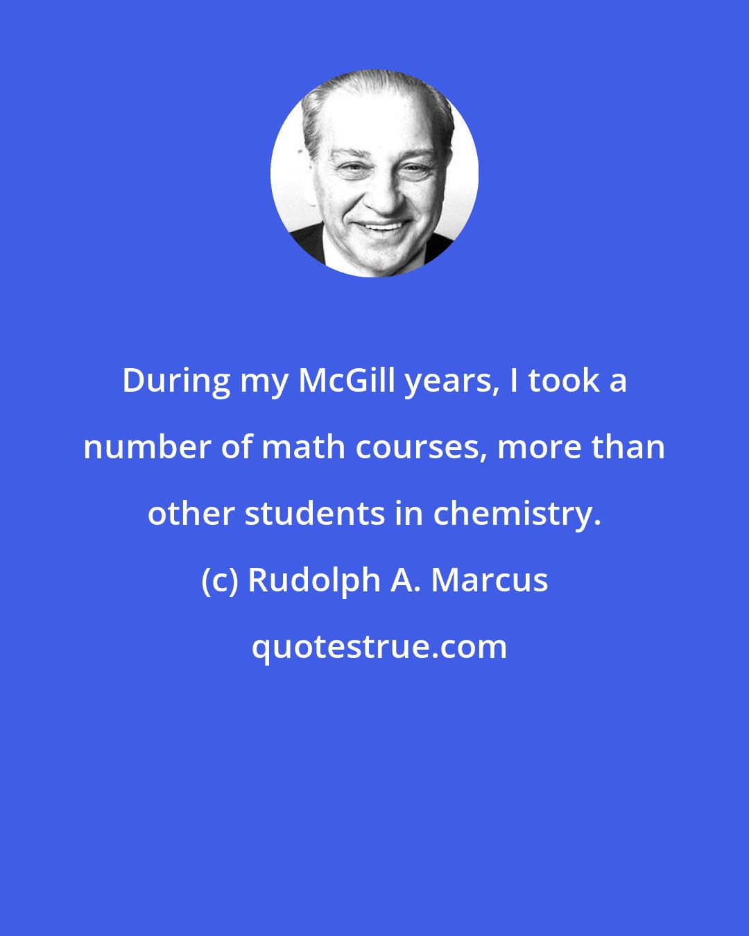 Rudolph A. Marcus: During my McGill years, I took a number of math courses, more than other students in chemistry.