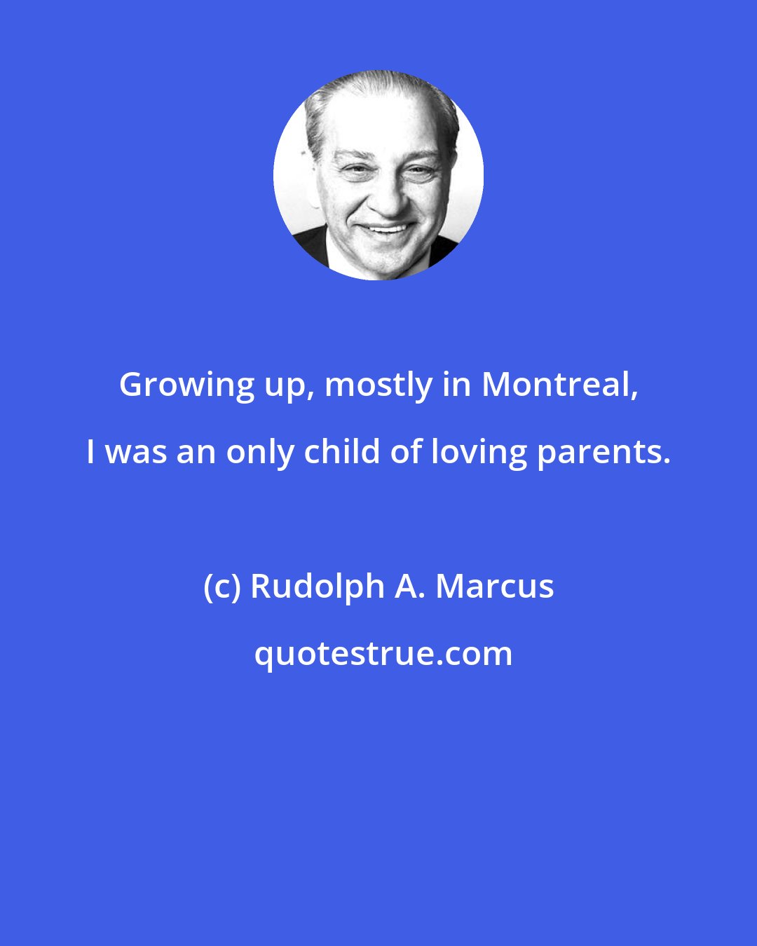 Rudolph A. Marcus: Growing up, mostly in Montreal, I was an only child of loving parents.